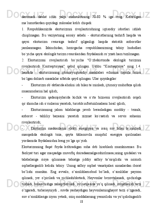 daromadi   davlat   ichki   yalpi   mahsulotining   70-80   %   iga   teng.   Keltirilgan
ma`lumotlardan quyidagi xulosalar kelib chiqadi:
1.   Respublikamizda   ekoturizmni   rivojlantirishning   iqtisodiy   isbotlari   ishlab
chiqilmagan.   Bu   vaziyatning   asosiy   sababi   -   ekoturistlarning   tashrifi   haqida   va
qaysi   ekoturizm   resursiga   tashrif   qilganligi   haqida   statistik   axborotlar
jamlanmagan.   Ikkinchidan,   hozirgacha   respublikamizning   tabiiy   hududlari
bo`yicha qaysi ekologik turizm resurslaridan foydalanish ro`yxati ham tuzilmagan.
2.   Ekoturizmni   rivojlantirish   bo`yicha   "O`zbekistonda   ekologik   turizmni
rivojlantirish   Kontseptsiyasi"   qabul   qilingan.   Ushbu   "Kontseptsiya"   ning   1.4.
bandida   -   ekoturizmning   ijtimoiy-iqtisodiy   masalalari   echimini   topishi   lozim
bo`lgan dolzarb masalalar sifatida qayd qilingan. Ular quyidagilar:
- Ekoturizm ob`ektlarida aholini ish bilan ta`minlash, ijtimoiy muhofaza qilish
muammolarini hal qilish; 
- Ekoturizm   qadamjoylarida   kichik   va   o`rta   biznesni   rivojlantirish   orqali
qo`shimcha ish o`rinlarini yaratish, turistik infratuzilmalarni hosil qilish;
- Ekoturizmning   jahon   talablariga   javob   beraoladigan   moddiy   -   texnik,
axborot   -   tahliliy   bazasini   yaratish   xizmat   ko`rsatish   va   servis   sohasini
rivojlantirish;
- Ekoturizm   maskanlarini   elektr   energiyasi   va   issiq   suv   bilan   ta`minlash
masqadida   ekologik   toza,   qayta   tiklanuvchi   muqobil   energiya   qurilmalari
yordamida foydalanishni keng yo`lga qo`yish.
Ek о turizmning   f а q а t   f о yd а   k е ltir а dig а n   s о h а   d е b   his о bl а sh   mumkinem а s.   Bu
f ао liyat turi   а g а r m а qs а dg а   muv о fiq d о ir а d аа m а lg ао shirilm а s а ,uning q о id а l а ri v а
t а l а b а l а rig а   ri о ya   qilinm а s а   t а bi а tg а   jiddiy   s а lbiy   t а ’sirqilishi   v а   n о xush
о qib а tl а rg ао lib   k е lishi   t а biiy.   Uning   s а lbiy   о qib а t   v а n а tij а l а ri   nim а l а rd а n   ib о r а t
bo’lishi   mumkin.   Eng   а vv а l о ,   o’simlikl а rn о bud   bo’l а di,   o’simlikl а r   p а yx о n
qilin а di,   y е r   o’piril а di   v а   zichl а shibk е t а di,   H а yv о nl а r   b е z о vt а l а n а di,   q о chishg а
tush а di, b о l ао chishg а   x а l а qitb е ril а di,   о v n а tij а sid а   yo’q qilin а di,   о vq а tl а nish t а rzi
o’zg а r а di,   turl а ri а yniydi   ,   suvd а   yash а ydig а n   h а yv о nl а rningh а yot   t а rzi   o’zg а r а di,
suv o’simlikl а rig а  ziyon y е t а di,  о ziq m о dd а l а rning y е mirilishi v а  yo’q о lishig ао lib
18