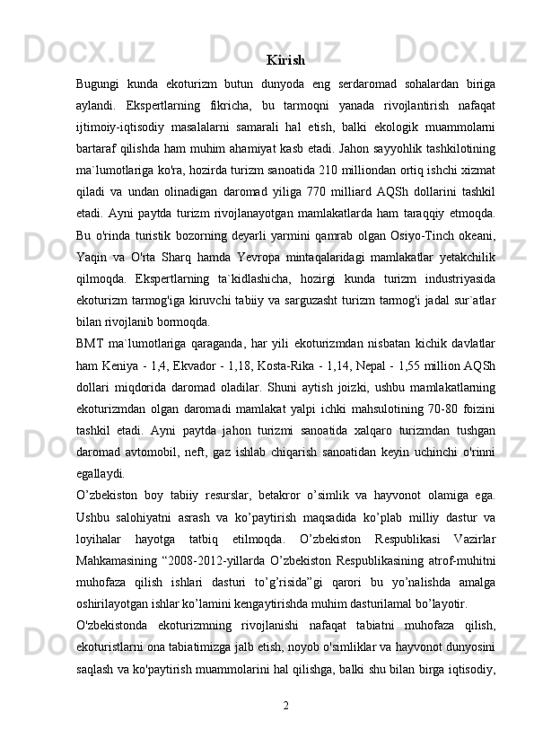 Kirish
Bugungi   kunda   ekoturizm   butun   dunyoda   eng   serdaromad   sohalardan   biriga
aylandi.   Ekspertlarning   fikricha,   bu   tarmoqni   yanada   rivojlantirish   nafaqat
ijtimoiy-iqtisodiy   masalalarni   samarali   hal   etish,   balki   ekologik   muammolarni
bartaraf  qilishda ham  muhim  ahamiyat  kasb  etadi. Jahon  sayyohlik tashkilotining
ma`lumotlariga ko'ra, hozirda turizm sanoatida 210 milliondan ortiq ishchi xizmat
qiladi   va   undan   olinadigan   daromad   yiliga   770   milliard   AQSh   dollarini   tashkil
etadi.   Ayni   paytda   turizm   rivojlanayotgan   mamlakatlarda   ham   taraqqiy   etmoqda.
Bu   o'rinda   turistik   bozorning   deyarli   yarmini   qamrab   olgan   Osiyo-Tinch   okeani,
Yaqin   va   O'rta   Sharq   hamda   Yevropa   mintaqalaridagi   mamlakatlar   yetakchilik
qilmoqda.   Ekspertlarning   ta`kidlashicha,   hozirgi   kunda   turizm   industriyasida
ekoturizm  tarmog'iga kiruvchi  tabiiy va sarguzasht  turizm  tarmog'i  jadal  sur`atlar
bilan rivojlanib bormoqda.
BMT   ma`lumotlariga   qaraganda,   har   yili   ekoturizmdan   nisbatan   kichik   davlatlar
ham Keniya - 1,4, Ekvador - 1,18, Kosta-Rika - 1,14, Nepal - 1,55 million AQSh
dollari   miqdorida   daromad   oladilar.   Shuni   aytish   joizki,   ushbu   mamlakatlarning
ekoturizmdan   olgan   daromadi   mamlakat   yalpi   ichki   mahsulotining   70-80   foizini
tashkil   etadi.   Ayni   paytda   jahon   turizmi   sanoatida   xalqaro   turizmdan   tushgan
daromad   avtomobil,   neft,   gaz   ishlab   chiqarish   sanoatidan   keyin   uchinchi   o'rinni
egallaydi. 
O’zbekiston   boy   tabiiy   resurslar,   betakror   o’simlik   va   hayvonot   olamiga   ega.
Ushbu   salohiyatni   asrash   va   ko’paytirish   maqsadida   ko’plab   milliy   dastur   va
loyihalar   hayotga   tatbiq   etilmoqda.   O’zbekiston   Respublikasi   Vazirlar
Mahkamasining   “2008-2012-yillarda   O’zbekiston   Respublikasining   atrof-muhitni
muhofaza   qilish   ishlari   dasturi   to’g’risida”gi   qarori   bu   yo’nalishda   amalga
oshirilayotgan ishlar ko’lamini kengaytirishda muhim dasturilamal bo’layotir.
O'zbekistonda   ekoturizmning   rivojlanishi   nafaqat   tabiatni   muhofaza   qilish,
ekoturistlarni ona tabiatimizga jalb etish, noyob o'simliklar va hayvonot dunyosini
saqlash va ko'paytirish muammolarini hal qilishga, balki shu bilan birga iqtisodiy,
2