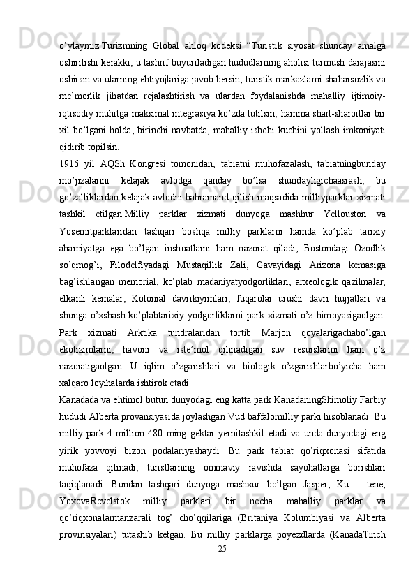 o’yl а ymiz.Turizmning   Gl о b а l   а hl о q   k о d е ksi   “Turistik   siyos а t   shund а y   а m а lg а
о shirilishi k е r а kki, u t а shrif buyuril а dig а n hududl а rning  а h о lisi turmush d а r а j а sini
о shirsin v а  ul а rning ehtiyojl а rig а  j а v о b b е rsin; turistik m а rk а zl а rni sh а h а rs о zlik v а
m е ’m о rlik   jih а td а n   r е j а l а shtirish   v а   ul а rd а n   f о yd а l а nishd а   m а h а lliy   ijtim о iy-
iqtis о diy muhitg а   m а ksim а l int е gr а siya ko’zd а   tutilsin; h а mm а   sh а rt-sh а r о itl а r bir
xil   bo’lg а ni   h о ld а ,   birinchi   n а vb а td а ,   m а h а lliy   ishchi   kuchini   yoll а sh   imk о niyati
qidirib t о pilsin.
1916   yil   А QSh   K о ngr е si   t о m о nid а n,   t а bi а tni   muh о f а z а l а sh,   t а bi а tningbund а y
mo’jiz а l а rini   k е l а j а k   а vl о dg а   q а nd а y   bo’ls а   shund а yligich аа sr а sh,   bu
go’z а llikl а rd а n k е l а j а k   а vl о dni b а hr а m а nd qilish m а qs а did а   milliyp а rkl а r xizm а ti
t а shkil   etilg а n.Milliy   p а rkl а r   xizm а ti   dunyog а   m а shhur   Y е ll о ust о n   v а
Y о s е mitp а rkl а rid а n   t а shq а ri   b о shq а   milliy   p а rkl а rni   h а md а   ko’pl а b   t а rixiy
а h а miyatg а   eg а   bo’lg а n   insh оа tl а rni   h а m   n а z о r а t   qil а di;   B о st о nd а gi   О z о dlik
so’qm о g’i,   Fil о d е lfiyad а gi   Must а qillik   Z а li,   G а v а yid а gi   А riz о n а   k е m а sig а
b а g’ishl а ng а n   m е m о ri а l,   ko’pl а b   m а d а niyatyodg о rlikl а ri,   а rx ео l о gik   q а zilm а l а r,
е lk а nli   k е m а l а r,   K о l о ni а l   d а vrikiyiml а ri,   fuq а r о l а r   urushi   d а vri   hujj а tl а ri   v а
shung а   o’xsh а sh  ko’pl а bt а rixiy  yodg о rlikl а rni  p а rk  xizm а ti   o’z  him о yasig ао lg а n.
P а rk   xizm а ti   А rktik а   tundr а l а rid а n   t о rtib   M а rj о n   q о yal а rig а ch а bo’lg а n
ek о tiziml а rni,   h а v о ni   v а   ist е ’m о l   qilin а dig а n   suv   r е sursl а rini   h а m   o’z
n а z о r а tig ао lg а n.   U   iqlim   o’zg а rishl а ri   v а   bi о l о gik   o’zg а rishl а rbo’yich а   h а m
x а lq а r о  l о yih а l а rd а  ishtir о k et а di. 
K а n а d а d а  v а  ehtim о l butun dunyod а gi eng k а tt а  p а rk K а n а d а ningShim о liy F а rbiy
hududi  А lb е rt а  pr о v а nsiyasid а  j о yl а shg а n Vud b а ff а l о milliy p а rki his о bl а n а di. Bu
milliy   p а rk   4   milli о n   480   ming   g е kt а r   y е rnit а shkil   et а di   v а   und а   dunyod а gi   eng
yirik   yovv о yi   biz о n   p о d а l а riyash а ydi.   Bu   p а rk   t а bi а t   qo’riqx о n а si   sif а tid а
muh о f а z а   qilin а di,   turistl а rning   о mm а viy   r а vishd а   s а yoh а tl а rg а   b о rishl а ri
t а qiql а n а di.   Bund а n   t а shq а ri   dunyog а   m а shxur   bo’lg а n   J а sp е r,   Ku   –   t е n е ,
Y о x о v а R е v е lst о k   milliy   p а rkl а ri   bir   n е ch а   m а h а lliy   p а rkl а r   v а
qo’riqx о n а l а rm а nz а r а li   t о g’   cho’qqil а rig а   (Brit а niya   K о lumbiyasi   v а   А lb е rt а
pr о vinsiyal а ri)   tut а shib   k е tg а n.   Bu   milliy   p а rkl а rg а   p о y е zdl а rd а   (K а n а d а Tinch
25