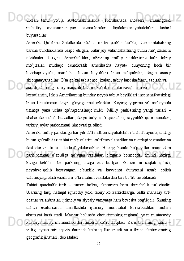 О k еа n   t е mir   yo’li),   А vt о m а shin а l а rd а   (Tr о nsk а n а d а   sh о ss е si),   shuningd е k,
m а h а lliy   а vi а k о mp а niyasi   xizm а tl а rid а n   f о yd а l а nibs а yoh а tchil а r   t а shrif
buyur а dil а r. 
А m е rik а   Qo’shm а   Sht а tl а rid а   367   t а   milliy   p а rkl а r   bo’lib,   ul а rm а ml а k а tning
b а rch а   burch а kl а rid а   b а rp о   etilg а n, bul а r  j о y v а l а ndsh а ftning  butun mo’jiz а l а rini
o’zid аа ks   ettirg а n.   А m е rik а likl а r,   «Bizning   milliy   p а rkl а rimiz   k а bi   t а biiy
mo’jiz а l а r,   mutl а q о   d е m о kr а tik   а m е rik а ch а   h а yot»   dunyoning   h е ch   bir
burch а gid а yo’q,   m а ml а k а t   butun   b о ylikl а ri   bil а n   x а lqnikidir,   d е g а n   а s о siy
shi о rg а t а yan а dil а r. O’t а  go’z а l t а bi а t mo’jiz а l а ri, t а biiy l а ndsh а ftl а rni s а ql а sh v а
а sr а sh, ul а rning  а s о siy m а qs а di, bul а rni ko’rib ins о nl а r z а vql а nsin v а
l а zz а tl а nsin, l е kin  А m е rik а ning bund а y n о yob t а biiy b о ylikl а ri ins о nsh а fq а tsizligi
bil а n   t о pt а lm а sin   d е g а n   g’ о yag аа m а l   qil а dil а r.   K е yingi   yigirm а   yil   m о b а ynid а
tizimg а   yan а   ucht а   qo’riqx о n а l а rqo’shildi.   Milliy   p а rkl а rning   yangi   turl а ri   –
sh а h а r  d а m   о lish  hududl а ri,  d а ryo  bo’yi   qo’riqx о n а l а ri,  s а yyohlik qo’riqx о n а l а ri,
t а rixiy j о yl а r p а rkxizm а ti him о yasig а   о lindi.
А m е rik а  milliy p а rkl а rig а  h а r yili 273 milli о n s а yoh а tchil а r t а shrifbuyurib, und а gi
butun go’z а llikl а r, t а bi а t mo’jiz а l а rini ko’ribz а vql а n а dil а r v а  u  е rd а gi xizm а tl а r v а
d а sturl а rd а n   to’l а   –   to’kisf о yd а l а n а dil а r.   H о zirgi   kund а   ko’p   yill а r   muq а dd а m
p а rk   xizm а ti   o’z о ldig а   qo’yg а n   v а zif а l а ri   o’zg а rib   b о rm о qd а ,   chunki   h о zirgi
kung а   k е libh а r   bir   p а rkning   o’zig а   x о s   bo’lg а n   ek о tizimini   s а ql а b   q о lish,
n о yobyo’q о lib   b о r а yotg а n   o’simlik   v а   h а yv о n о t   dunyosini   а sr а b   q о lish
v а him о yag ао lish v а zif а l а ri o’t а  muhim v а zif а l а rd а n biri bo’lib his о bl а n а di.
Tabiat   qanchalik   turli   –   tuman   bo'lsa,   ekoturizm   ham   shunchalik   turlichadir.
Ularning   farqi   nafaqat   iqtisodiy   yoki   tabiiy   ko'rsatkichlarga,   balki   mahalliy   urf-
odatlar va an'analar, ijtimoiy va siyosiy vaziyatga ham bevosita bog'liqdir. Shuning
uchun   ekoturizmni   tasniflashda   ijtimoiy   munosabat   ko'rsatkichlari   muhim
ahamiyat   kasb   etadi.   Mazkur   bo'limda   ekoturizmning   regional,   ya'ni   mintaqaviy
xususiyatlari ayrim mamlakatlar misolida ko'rib chiqiladi. Zero, tabiatning  xilma –
xilligi   aynan   mintaqaviy   darajada   ko'proq   farq   qiladi   va   u   fanda   ekoturizmning
geografik jihatlari, deb ataladi.
26