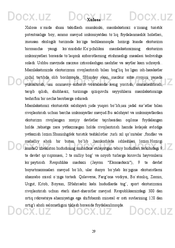 Xulosa
Xulosa   o`rnida   shuni   takidlash   mumkinki,   mamlakatimiz   o`zining   turistik
potentsialiga   boy,   ammo   mavjud   imkoniyatdan   to`liq   foydalanmaslik   holatlari,
xususan   ekologik   turizmda   ko`zga   tashlanmoqda.   hozirgi   kunda   ekoturizm
birmuncha   yangi   ko`rinishdir.Ko`pchilikni   mamlakatimizning   ekoturizm
imkoniyatlari   borasida   to`laqonli   axborotlarning   etishmasligi   masalasi   tashvishga
soladi.   Ushbu   mavzuda   maxsus   ixtisoslashgan   nashrlar   va   saytlar   kam   uchraydi..
Mamlakatimizda   ekoturizmni   rivojlantirish   bilan   bog’liq   bo`lgan   ish-harakatlar
izchil   tartibda   olib   borilmoqda.   SHunday   ekan,   mazkur   soha   rivojini   yanada
yuksaltirish,   uni   ommaviy   axborot   vositalarida   keng   yoritish,   ommalashtirish,
tarqib   qilish,   shubhasiz,   turizmga   qiziquvchi   sayyohlarni   mamlakatimizga
tashrifini bir necha barobarga oshiradi.
Mamlakatimiz   ekoturistik   salohiyati   juda   yuqori   bo’lib,uni   jadal   sur’atlar   bilan
rivojlantirish  uchun  barcha  imkoniyatlar   mavjud.Bu  salohiyat   va  imkoniyatlardan
ekoturizm   rivojlangan   xorijiy   davlatlar   tajribasidan   oqilona   foydalangan
holda   ,tabiatga   zara   yetkazmagan   holda   rivojlantirish   hamda   kelajak   avlodga
yetkazish   lozim.Shuninhgdek   turistik   tashkilotlar   ,turli   xil   qo’mitalar   ,fondlar   va
mahalliy   aholi   bir   butun   bo’lib   ,hamkorlikda   ishlashlari   lozim. Hozirgi
kunda O`zbekiston hududining muhofaza etilayotgan tabiiy hududlari tarkibidagi 9
ta   davlat   qo`riqxonasi,   2   ta   milliy   bog’   va   noyob   turlarga   kiruvchi   hayvonlarni
ko`paytirish   Respublika   markazi   (Jayron   "Ekomarkazi"),   9   ta   davlat
buyurtmaxonalari   mavjud   bo`lib,   ular   dunyo   bo`ylab   ko`pgina   ekoturistlarni
ohanrabo   misol   o`ziga   tortadi.   Qolaversa,   Farg’ona   vodiysi,   Bo`stonliq,   Zomin,
Urgut,   Kitob,   Boysun,   SHahrisabz   kabi   hududlarda   tog’,   sport   ekoturizmini
rivojlantirish   uchun   etarli   shart-sharoitlar   mavjud.   Respublikamizdagi   300   dan
ortiq   rekreatsiya   ahamiyatiga   ega   shifobaxsh   mineral   er   osti   suvlarining   120   dan
ortig’i aholi salomatligini tiklash borasida foydalanilmoqda.
29