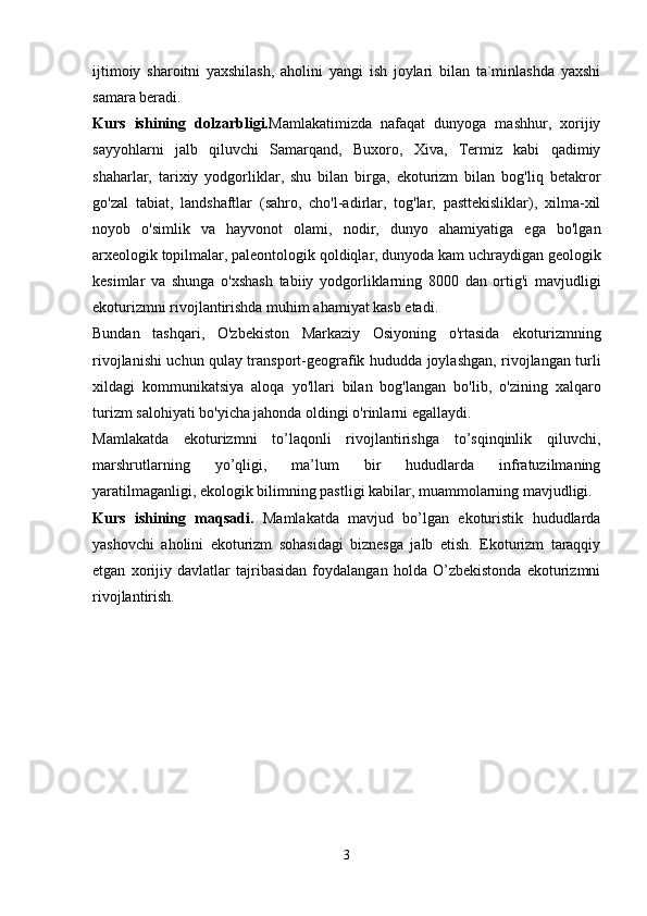 ijtimoiy   sharoitni   yaxshilash,   aholini   yangi   ish   joylari   bilan   ta`minlashda   yaxshi
samara beradi.
Kurs   ishining   dolzarbligi. Mamlakatimizda   nafaqat   dunyoga   mashhur,   xorijiy
sayyohlarni   jalb   qiluvchi   Samarqand,   Buxoro,   Xiva,   Termiz   kabi   qadimiy
shaharlar,   tarixiy   yodgorliklar,   shu   bilan   birga,   ekoturizm   bilan   bog'liq   betakror
go'zal   tabiat,   landshaftlar   (sahro,   cho'l-adirlar,   tog'lar,   pasttekisliklar),   xilma-xil
noyob   o'simlik   va   hayvonot   olami,   nodir,   dunyo   ahamiyatiga   ega   bo'lgan
arxeologik topilmalar, paleontologik qoldiqlar, dunyoda kam uchraydigan geologik
kesimlar   va   shunga   o'xshash   tabiiy   yodgorliklarning   8000   dan   ortig'i   mavjudligi
ekoturizmni rivojlantirishda muhim ahamiyat kasb etadi. 
Bundan   tashqari,   O'zbekiston   Markaziy   Osiyoning   o'rtasida   ekoturizmning
rivojlanishi uchun qulay transport-geografik hududda joylashgan, rivojlangan turli
xildagi   kommunikatsiya   aloqa   yo'llari   bilan   bog'langan   bo'lib,   o'zining   xalqaro
turizm salohiyati bo'yicha jahonda oldingi o'rinlarni egallaydi.
Mamlakatda   ekoturizmni   to’laqonli   rivojlantirishga   to’sqinqinlik   qiluvchi,
marshrutlarning   yo’qligi,   ma’lum   bir   hududlarda   infratuzilmaning
yaratilmaganligi, ekologik bilimning pastligi kabilar, muammolarning mavjudligi.
Kurs   ishining   maqsadi.   Mamlakatda   mavjud   bo’lgan   ekoturistik   hududlarda
yashovchi   aholini   ekoturizm   sohasidagi   biznesga   jalb   etish.   Ekoturizm   taraqqiy
etgan   xorijiy   davlatlar   tajribasidan   foydalangan   holda   O’zbekistonda   ekoturizmni
rivojlantirish.
3