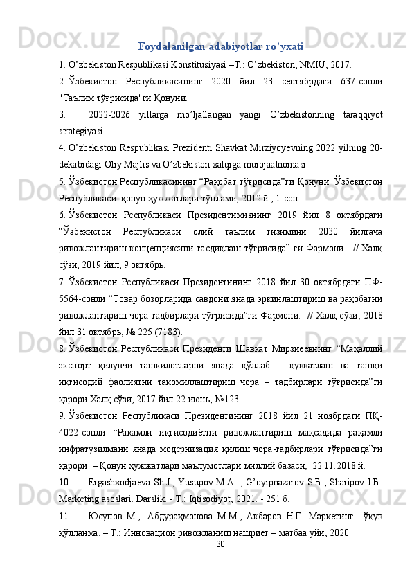Foydalanilgan   adabiyotlar   ro’yxati
1. O’zbekiston   Respublikasi   Konstitusiyasi   –Т.:   O’zbekiston,   NMIU,   2017.
2. Ўзбекистон   Республикасининг   2020   йил   23   сентябрдаги   637-сонли
"Таълим   тўғрисида"ги   Қонуни.
3. 2022-2026   yillarga   mo’ljallangan   yangi   O’zbekistonning   taraqqiyot
strategiyasi
4. O’zbekiston  Respublikasi  Prezidenti  Shavkat  Mirziyoyevning  2022 yilning 20-
dekabrdagi Oliy Majlis va O’zbekiston xalqiga murojaatnomasi.
5. Ўзбекистон   Республикасининг   “Рақобат   тўғрисида”ги   Қонуни.   Ўзбекистон
Республикаси   қонун ҳужжатлари   тўплами,   2012   й.,   1-сон.
6. Ўзбекистон   Республикаси   Президентимизнинг   2019   йил   8   октябрдаги
“Ўзбекистон   Республикаси   олий   таълим   тизимини   2030   йилгача
ривожлантириш   концепциясини тасдиқлаш тўғрисида” ги Фармони.- // Халқ
сўзи, 2019 йил, 9   октябрь.
7. Ўзбекистон   Республикаси   Президентининг   2018   йил   30   октябрдаги   ПФ-
5564-сонли “Товар бозорларида савдони янада эркинлаштириш ва рақобатни
ривожлантириш чора-тадбирлари тўғрисида”ги   Фармони. -// Халқ сўзи, 2018
йил   31   октябрь,   №   225   (7183).
8. Ўзбекистон   Республикаси   Президенти   Шавкат   Мирзиёевнинг   “Маҳаллий
экспорт   қилувчи   ташкилотларни   янада   қўллаб   –   қувватлаш   ва   ташқи
иқтисодий   фаолиятни   такомиллаштириш   чора   –   тадбирлари   тўғрисида”ги
қарори   Халқ   сўзи,   2017 йил   22   июнь,   №123
9. Ўзбекистон   Республикаси   Президентининг   2018   йил   21   ноябрдаги   ПҚ-
4022-сонли   “Рақамли   иқтисодиётни   ривожлантириш   мақсадида   рақамли
инфратузилмани   янада   модернизация   қилиш   чора-тадбирлари   тўғрисида”ги
қарори.   –   Қонун   ҳужжатлари   маълумотлари   миллий   базаси,   22.11.2018 й.
10. Ergashxodjaeva Sh.J., Yusupov M.A. , G’oyipnazarov S.B., Sharipov I.B.
Marketing asoslari. Darslik.   -   T.:   Iqtisodiyot,   2021.   -   251   б.
11. Юсупов   М.,   Абдураҳмонова   М.М.,   Акбаров   Н.Г.   Маркетинг:   ўқув
қўлланма.   –   Т.:   Инновацион   ривожланиш   нашриёт   –   матбаа   уйи,   2020.
30