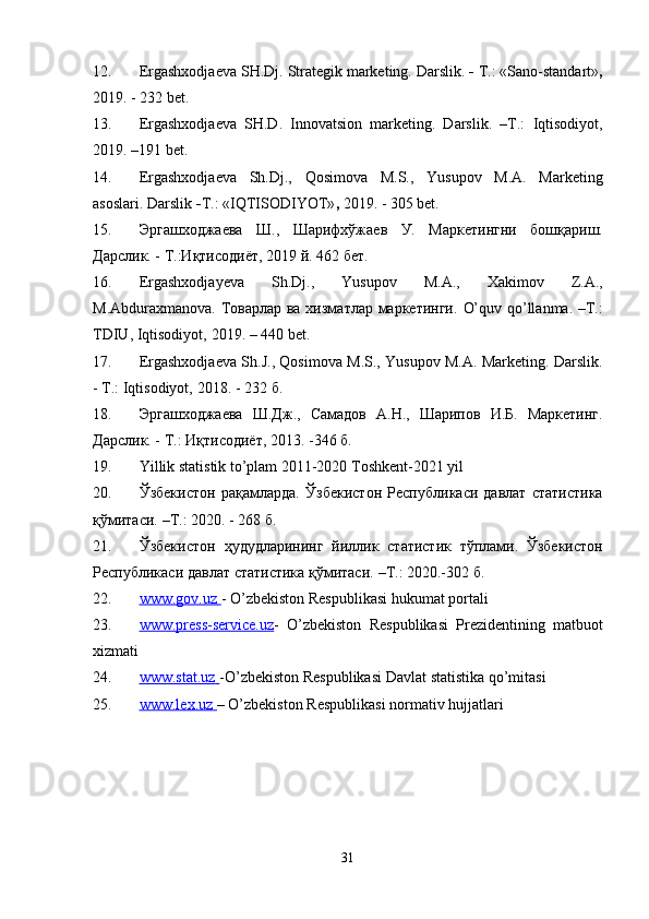 12. Ergashxodjaeva   SH.Dj.   Strategik   marketing.   Darslik.   -   T.:   «Sano-standart» ,
2019.   - 232   bet.
13. Ergashxodjaeva   SH.D.   Innovatsion   marketing.   Darslik.   –T.:   Iqtisodiyot,
2019.   –191   bet.
14. Ergashxodjaeva   Sh.Dj.,   Qosimova   M.S.,   Yusupov   M.A.   Marketing
asoslari.   Darslik   - T.:   «IQTISODIYOT» ,  2019. -   305   bet.
15. Эргашходжаева   Ш.,   Шарифхўжаев   У.   Маркетингни   бошқариш.
Дарслик.   -   T.:Иқтисодиёт,   2019   й.   462   бет.
16. Ergashxodjayeva   Sh.Dj.,   Yusupov   M.A.,   Xakimov   Z.A.,
М.Abduraxmanova. Товарлар ва хизматлар маркетинги.   O’quv qo’llanma. –T.:
TDIU,   Iqtisodiyot,   2019.   –   440   bet.
17. Ergashxodjaeva Sh.J., Qosimova M.S., Yusupov M.A. Marketing. Darslik.
-   T.:   Iqtisodiyot,   2018.   -   232   б.
18. Эргашходжаева   Ш.Дж.,   Самадов   А.Н.,   Шарипов   И.Б.   Маркетинг.
Дарслик.   -   Т.:   Иқтисодиёт,   2013.   -346   б.
19. Yillik statistik to’plam 2011-2020 Toshkent-2021 yil
20. Ўзбекистон   рақамларда.   Ўзбекистон   Республикаси   давлат   статистика
қўмитаси.   –Т.:   2020. - 268   б.
21. Ўзбекистон   ҳудудларининг   йиллик   статистик   тўплами.   Ўзбекистон
Республикаси   давлат   статистика қўмитаси.   –Т.:   2020.-302   б.
22. www.gov.uz        -   O’zbekiston   Respublikasi   hukumat   portali
23. www.press-service.uz    -   O’zbekiston   Respublikasi   Prezidentining   matbuot
xizmati
24. www.stat.uz        -O’zbekiston   Respublikasi   Davlat   statistika   qo’mitasi
25. www.lex.uz        –   O’zbekiston   Respublikasi   normativ   hujjatlari
31