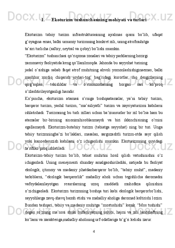 1. Ekoturizm tushunchasining mohiyati va turlari
Ek о turizm   t а biiy   turizm   infr а struktur а sining   а jr а lm а s   qismi   bo’lib,   uf а q а t
g’ о yagin а  em а s, b а lki umumiy turizmning k о nkr е t xili, uning  а tr о fmuhitg а
t а ’siri turlich а  (s а lbiy, n е ytr а l v а  ij о biy) bo’lishi mumkin.
“Ek о turizm” tushunch а si qo’riqx о n а  z о n а l а ri v а  t а biiy p а rkl а rning h о zirgi
z а m о n а viy f ао liyatid а  k е ng qo’ll а nilm о qd а . J а h о nd а  bu s а yyoh а t turining
j а d а l   o’sishig а   s а b а b   f а q а t   а tr о f   muhitning   а hv о li   yom о nl а shishigin а em а s,   b а lki
m а shhur   x о rdiq   chiq а rish   j о yl а ri-t о g’   b а g’rid а gi   kur о rtl а r,   iliq   d е ngizl а rning
qirg’ о ql а ri,   t е kislikl а r   v а   o’rm о nz о rl а rning   b о rg а n   s а ri   ko’pr о q
o’zl а shtiril а yotg а nligi h а mdir.
Ko’pinch а ,   ek о turizm   а t а m а si   o’rnig а   b о shq аа t а m а l а r,   ya’ni   t а biiy   turizm,
b а rq а r о r   turizm,   yashil   turizm,   “m а ’suliyatli”   turizm   v а   x а yriyaturizmi   k а bil а rni
ishl а tish а di. Turizmning bu turli  xill а ri  uchun b а ’ziunsurl а r bir xil bo’ls а   h а m bu
а t а m а l а r   bir-birining   sin о nimihis о bl а nm а ydi   v а   biri   ikkinchisining   o’rnini
eg а ll а m а ydi.   Ek о turizm-but а biiy   turizm   (t а bi а tg а   s а yyoh а t)   ning   bir   turi.   Ung а
t а biiy   turizmningb а ’zi   bo’l а kl а ri,   m а s а l а n,   s а rguz а shtli   turizm- о td а   s а yr   qilish
yoki   k а n о ed а suzish   k а bil а rni   o’z   ichig ао lishi   mumkin.   Ek о turizmning   quyid а gi
t а ’rifiko’pr о q ishl а til а di:
Ek о turizm-t а biiy   turizm   bo’lib,   t а bi а t   muhitini   h о sil   qilish   v а tushinishni   o’z
ichig ао l а di.   Uning   m е n е jm е nti   shund а y   а m а lg ао shiril а diki,   n а tij а d а   bu   f ао liyat
ek о l о gik,   ijtim о iy   v а   m а d а niy   jih а td а nb а rq а r о r   bo’lib,   “t а biiy   muhit”,   m а d а niy
t а rkibl а rni,   “ek о l о gik   b а rq а r о rlik”   m а h а lliy   а h о li   uchun   t е gishlich а   d а r о m а dni
v а f о yd а l а nil а yotg а n   r е sursl а rning   uz о q   mudd а tli   muh о f а z а   qilinishini
o’zichig ао l а di.   Ek о turizm   turizmning   b о shq а   turi   k а bi   ek о l о gik   b а rq а r о rbo’lishi,
s а yyohl а rg а  z а vq-sh а vq b а xsh etishi v а  m а h а lliy  а h о lig а  d а r о m а d k е ltirishi l о zim.
Bund а n t а shq а ri, t а biiy v а   m а d а niy muhitg а   “m о stushishi” k е r а k. “M о s tushishi”
d е g а n   so’zning   m а ’n о si   shuki   buf ао liyatning   uslubi,   h а jmi   v а   xili   l а ndsh а ftning
ko’l а mi v а  x а r а kt е rig а ,m а h а lliy  а h о lining urf- о d а tl а rig а  to’g’ri k е lishi z а rur.
4