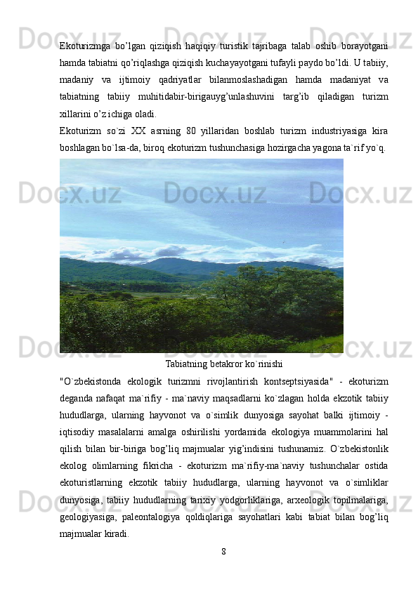 Ek о turizmg а   bo’lg а n   qiziqish   h а qiqiy   turistik   t а jrib а g а   t а l а b   о shib   b о r а yotg а ni
h а md а  t а bi а tni qo’riql а shg а  qiziqish kuch а yayotg а ni tuf а yli p а yd о  bo’ldi. U t а biiy,
m а d а niy   v а   ijtim о iy   q а driyatl а r   bil а nm о sl а sh а dig а n   h а md а   m а d а niyat   v а
t а bi а tning   t а biiy   muhitid а bir-birig а uyg’unl а shuvini   t а rg’ib   qil а dig а n   turizm
xill а rini o’z ichig а   о l а di.
Ekoturizm   so`zi   XX   asrning   80   yillaridan   boshlab   turizm   industriyasiga   kira
boshlagan bo`lsa-da, biroq ekoturizm tushunchasiga hozirgacha yagona ta`rif yo`q.
Tabiatning   betakror   ko ` rinishi
" O ` zbekistonda   ekologik   turizmni   rivojlantirish   kontseptsiyasida "   -   ekoturizm
deganda   nafaqat   ma ` rifiy   -   ma ` naviy   maqsadlarni   ko ` zlagan   holda   ekzotik   tabiiy
hududlarga ,   ularning   hayvonot   va   o ` simlik   dunyosiga   sayohat   balki   ijtimoiy   -
iqtisodiy   masalalarni   amalga   oshirilishi   yordamida   ekologiya   muammolarini   hal
qilish   bilan   bir - biriga   bog ’ liq   majmualar   yig ’ indisini   tushunamiz .   O ` zbekistonlik
ekolog   olimlarning   fikricha   -   ekoturizm   ma ` rifiy - ma ` naviy   tushunchalar   ostida
ekoturistlarning   ekzotik   tabiiy   hududlarga ,   ularning   hayvonot   va   o ` simliklar
dunyosiga ,   tabiiy   hududlarning   tarixiy   yodgorliklariga ,   arxeologik   topilmalariga ,
geologiyasiga ,   paleontalogiya   qoldiqlariga   sayohatlari   kabi   tabiat   bilan   bog ’ liq
majmualar   kiradi .
8