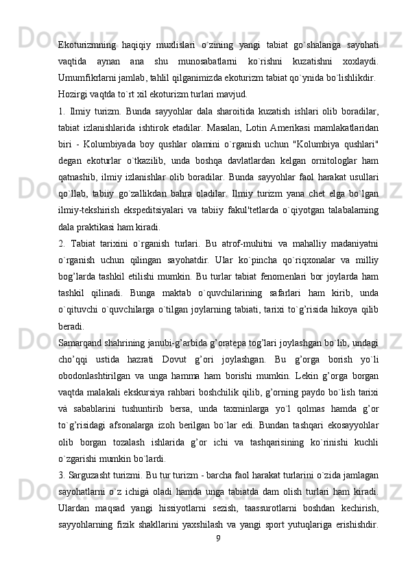 Ekoturizmning   haqiqiy   muxlislari   o ` zining   yangi   tabiat   go ` shalariga   sayohati
vaqtida   aynan   ana   shu   munosabatlarni   ko ` rishni   kuzatishni   xoxlaydi .
Umumfikrlarni   jamlab ,  tahlil   qilganimizda   ekoturizm   tabiat   qo ` ynida   bo ` lishlikdir .
Hozirgi vaqtda to`rt xil ekoturizm turlari mavjud.
1.   Ilmiy   turizm.   Bunda   sayyohlar   dala   sharoitida   kuzatish   ishlari   olib   boradilar,
tabiat   izlanishlarida   ishtirok   etadilar.   Masalan,   Lotin   Amerikasi   mamlakatlaridan
biri   -   Kolumbiyada   boy   qushlar   olamini   o`rganish   uchun   "Kolumbiya   qushlari"
degan   ekoturlar   o`tkazilib,   unda   boshqa   davlatlardan   kelgan   ornitologlar   ham
qatnashib,   ilmiy   izlanishlar   olib   boradilar.   Bunda   sayyohlar   faol   harakat   usullari
qo`llab,   tabiiy   go`zallikdan   bahra   oladilar.   Ilmiy   turizm   yana   chet   elga   bo`lgan
ilmiy-tekshirish   ekspeditsiyalari   va   tabiiy   fakul'tetlarda   o`qiyotgan   talabalarning
dala praktikasi ham kiradi.
2.   Tabiat   tarixini   o`rganish   turlari.   Bu   atrof-muhitni   va   mahalliy   madaniyatni
o`rganish   uchun   qilingan   sayohatdir.   Ular   ko`pincha   qo`riqxonalar   va   milliy
bog’larda   tashkil   etilishi   mumkin.   Bu   turlar   tabiat   fenomenlari   bor   joylarda   ham
tashkil   qilinadi.   Bunga   maktab   o`quvchilarining   safarlari   ham   kirib,   unda
o`qituvchi   o`quvchilarga   o`tilgan   joylarning   tabiati,   tarixi   to`g’risida   hikoya   qilib
beradi.
Samarqand shahrining janubi-g’arbida g’oratepa tog’lari joylashgan bo`lib, undagi
cho’qqi   ustida   hazrati   Dovut   g’ori   joylashgan.   Bu   g’orga   borish   yo`li
obodonlashtirilgan   va   unga   hamma   ham   borishi   mumkin.   Lekin   g’orga   borgan
vaqtda malakali  ekskursiya  rahbari  boshchilik  qilib, g’orning paydo bo`lish  tarixi
và   sabablarini   tushuntirib   bersa,   unda   taxminlarga   yo`l   qolmas   hamda   g’or
to`g’risidagi   afsonalarga   izoh   berilgan   bo`lar   edi.   Bundan   tashqari   ekosayyohlar
olib   borgan   tozalash   ishlarida   g’or   ichi   va   tashqarisining   ko`rinishi   kuchli
o`zgarishi mumkin bo`lardi. 
3. Sarguzasht turizmi. Bu tur turizm - barcha faol harakat turlarini o`zida jamlagan
sayohatlarni   o`z   ichigà   oladi   hamda   unga   tabiatda   dam   olish   turlari   ham   kiradi.
Ulardan   maqsad   yangi   hissiyotlarni   sezish,   taassurotlarni   boshdan   kechirish,
sayyohlarning   fizik   shakllarini   yaxshilash   va   yangi   sport   yutuqlariga   erishishdir.
9