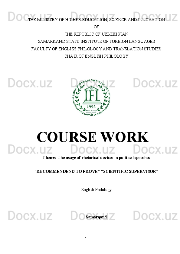 THE MINISTRY OF HIGHER EDUCATION, SCIENCE AND INNOVATION
OF
THE REPUBLIC OF UZBEKISTAN
SAMARKAND STATE INSTITUTE OF FOREIGN LANGUAGES
FACULTY OF ENGLISH PHILOLOGY AND TRANSLATION STUDIES
CHAIR OF ENGLISH PHILOLOGY
 
COURSE WORK
Theme:  The usage of rhetorical devices in political speeches
“RECOMMENDEND TO PROVE”   “SCIENTIFIC SUPERVISOR”
English Philology
 
Samarqand
 
                                                        1 