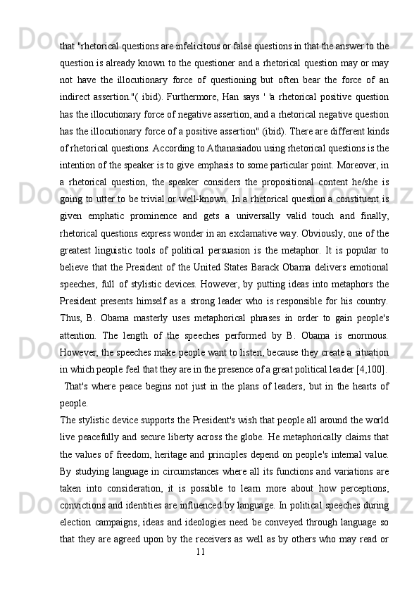 that "rhetorical questions are infelicitous or false questions in that the answer to the
question is already known to the questioner and a rhetorical question may or may
not   have   the   illocutionary   force   of   questioning   but   often   bear   the   force   of   an
indirect   assertion."(   ibid).   Furthermore,   Han   says   '   'a   rhetorical   positive   question
has the illocutionary force of negative assertion, and a rhetorical negative question
has the illocutionary force of a positive assertion" (ibid). There are different kinds
of rhetorical questions. According to Athanasiadou using rhetorical questions is the
intention of the speaker is to give emphasis to some particular point. Moreover, in
a   rhetorical   question,   the   speaker   considers   the   propositional   content   he/she   is
going to utter to be trivial or well-known. In a rhetorical question a constituent is
given   emphatic   prominence   and   gets   a   universally   valid   touch   and   finally,
rhetorical questions express wonder in an exclamative way. Obviously, one of the
greatest   linguistic   tools   of   political   persuasion   is   the   metaphor.   It   is   popular   to
believe   that   the   President   of   the   United   States   Barack   Obama   delivers   emotional
speeches,   full   of   stylistic   devices.   However,   by   putting   ideas   into   metaphors   the
President   presents   himself   as   a   strong   leader   who   is   responsible   for   his   country.
Thus,   B.   Obama   masterly   uses   metaphorical   phrases   in   order   to   gain   people's
attention.   The   length   of   the   speeches   performed   by   B.   Obama   is   enormous.
However, the speeches make people want to listen, because they create a situation
in which people feel that they are in the presence of a great political leader [4,100].
  That's   where   peace   begins   not   just   in   the   plans   of   leaders,   but   in   the   hearts   of
people.
The stylistic device supports the President's wish that people all around the world
live peacefully and secure liberty across the globe. He metaphorically claims that
the   values   of   freedom,   heritage   and   principles   depend   on   people's   internal   value.
By   studying   language   in   circumstances   where   all   its   functions   and   variations   are
taken   into   consideration,   it   is   possible   to   learn   more   about   how   perceptions,
convictions and identities are influenced by language. In political speeches during
election   campaigns,   ideas   and   ideologies   need   be   conveyed   through   language   so
that  they are agreed upon by the receivers as  well  as  by others  who may read or
                                                        11 