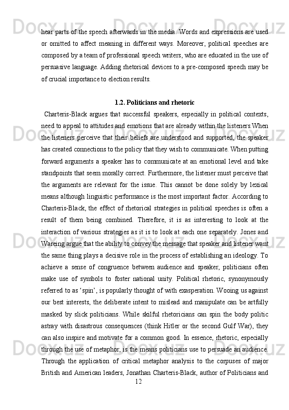 hear parts of the speech afterwards in the media. Words and expressions are used
or   omitted   to   affect   meaning   in   different   ways.   Moreover,   political   speeches   are
composed by a team of professional speech writers, who are educated in the use of
persuasive language. Adding rhetorical devices to a pre-composed speech may be
of crucial importance to election results.
1.2.  Politicians and rhetoric
  Charteris-Black   argues   that   successful   speakers,   especially   in   political   contexts,
need to appeal to attitudes and emotions that are already within the listeners.When
the listeners   perceive  that   their   beliefs  are  understood  and supported,  the  speaker
has created connections to the policy that they wish to communicate. When putting
forward  arguments   a   speaker   has   to  communicate   at   an  emotional   level   and  take
standpoints that seem morally correct. Furthermore, the listener must perceive that
the   arguments   are   relevant   for   the   issue.   This   cannot   be   done   solely   by   lexical
means although linguistic performance is the most important factor. According to
Charteris-Black,   the   effect   of   rhetorical   strategies   in   political   speeches   is   often   a
result   of   them   being   combined.   Therefore,   it   is   as   interesting   to   look   at   the
interaction  of  various  strategies  as  it   is  to  look at   each  one  separately.  Jones  and
Wareing argue that the ability to convey the message that speaker and listener want
the same thing plays a decisive role in the process of establishing an ideology. To
achieve   a   sense   of   congruence   between   audience   and   speaker,   politicians   often
make   use   of   symbols   to   foster   national   unity.   Political   rhetoric,   synonymously
referred to as ‘spin’, is popularly thought of with exasperation. Wooing us against
our   best   interests,   the   deliberate   intent   to   mislead   and   manipulate   can   be   artfully
masked   by   slick   politicians.   While   skilful   rhetoricians   can   spin   the   body   politic
astray   with   disastrous   consequences   (think   Hitler   or   the   second   Gulf   War),   they
can also inspire and motivate for a common good. In essence, rhetoric, especially
through the use of metaphor, is the means politicians use to persuade an audience.
Through   the   application   of   critical   metaphor   analysis   to   the   corpuses   of   major
British and American leaders, Jonathan Charteris-Black, author of Politicians and
                                                        12 