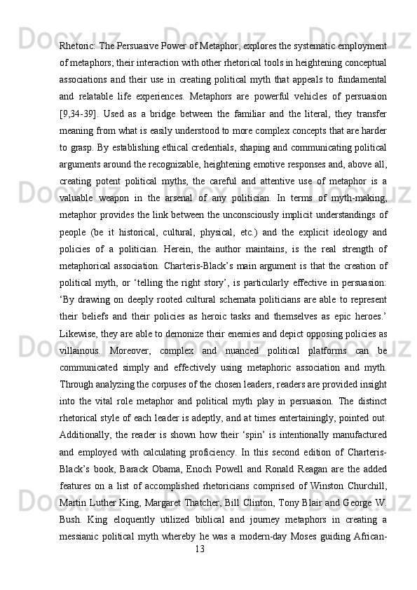 Rhetoric: The Persuasive Power of Metaphor, explores the systematic employment
of metaphors; their interaction with other rhetorical tools in heightening conceptual
associations   and   their   use   in   creating   political   myth   that   appeals   to   fundamental
and   relatable   life   experiences.   Metaphors   are   powerful   vehicles   of   persuasion
[9,34-39].   Used   as   a   bridge   between   the   familiar   and   the   literal,   they   transfer
meaning from what is easily understood to more complex concepts that are harder
to grasp. By establishing ethical credentials, shaping and communicating political
arguments around the recognizable, heightening emotive responses and, above all,
creating   potent   political   myths,   the   careful   and   attentive   use   of   metaphor   is   a
valuable   weapon   in   the   arsenal   of   any   politician.   In   terms   of   myth-making,
metaphor provides the link between the unconsciously  implicit understandings of
people   (be   it   historical,   cultural,   physical,   etc.)   and   the   explicit   ideology   and
policies   of   a   politician.   Herein,   the   author   maintains,   is   the   real   strength   of
metaphorical   association.   Charteris-Black’s   main  argument  is   that   the  creation  of
political   myth,   or   ‘telling   the   right   story’,   is   particularly   effective   in   persuasion:
‘By   drawing   on   deeply   rooted   cultural   schemata   politicians   are   able   to   represent
their   beliefs   and   their   policies   as   heroic   tasks   and   themselves   as   epic   heroes.’
Likewise, they are able to demonize their enemies and depict opposing policies as
villainous.   Moreover,   complex   and   nuanced   political   platforms   can   be
communicated   simply   and   effectively   using   metaphoric   association   and   myth.
Through analyzing the corpuses of the chosen leaders, readers are provided insight
into   the   vital   role   metaphor   and   political   myth   play   in   persuasion.   The   distinct
rhetorical style of each leader is adeptly, and at times entertainingly, pointed out.
Additionally,   the   reader   is   shown   how   their   ‘spin’   is   intentionally   manufactured
and   employed   with   calculating   proficiency.   In   this   second   edition   of   Charteris-
Black’s   book,   Barack   Obama,   Enoch   Powell   and   Ronald   Reagan   are   the   added
features   on   a   list   of   accomplished   rhetoricians   comprised   of   Winston   Churchill,
Martin Luther  King, Margaret  Thatcher, Bill  Clinton, Tony Blair  and  George  W.
Bush.   King   eloquently   utilized   biblical   and   journey   metaphors   in   creating   a
messianic   political   myth   whereby   he   was   a   modern-day   Moses   guiding   African-
                                                        13 