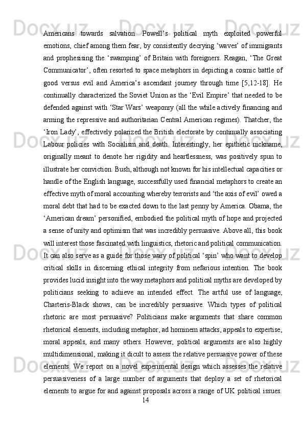 Americans   towards   salvation.   Powell’s   political   myth   exploited   powerful
emotions, chief among them fear, by consistently decrying ‘waves’ of immigrants
and   prophesising   the   ‘swamping’   of   Britain   with   foreigners.   Reagan,   ‘The   Great
Communicator’, often resorted to space metaphors in depicting a cosmic battle of
good   versus   evil   and   America’s   ascendant   journey   through   time   [5,12-18].   He
continually characterized the Soviet Union as the ‘Evil Empire’ that needed to be
defended against with ‘Star Wars’ weaponry (all the while actively financing and
arming the repressive  and authoritarian Central American regimes). Thatcher, the
‘Iron Lady’, effectively polarized the British electorate by continually associating
Labour   policies   with   Socialism   and   death.   Interestingly,   her   epithetic   nickname,
originally   meant   to   denote   her   rigidity   and   heartlessness,   was   positively   spun   to
illustrate her conviction. Bush, although not known for his intellectual capacities or
handle of the English language, successfully used financial metaphors to create an
effective myth of moral accounting whereby terrorists and ‘the axis of evil’ owed a
moral debt that had to be exacted down to the last penny by America. Obama, the
‘American dream’ personified, embodied the political myth of hope and projected
a sense of unity and optimism that was incredibly persuasive. Above all, this book
will interest those fascinated with linguistics, rhetoric and political communication.
It can also serve as a guide for those wary of political ‘spin’ who want to develop
critical   skills   in   discerning   ethical   integrity   from   nefarious   intention.   The   book
provides lucid insight into the way metaphors and political myths are developed by
politicians   seeking   to   achieve   an   intended   effect.   The   artful   use   of   language,
Charteris-Black   shows,   can   be   incredibly   persuasive.   Which   types   of   political
rhetoric   are   most   persuasive?   Politicians   make   arguments   that   share   common
rhetorical elements, including metaphor, ad hominem attacks, appeals to expertise,
moral   appeals,   and   many   others.   However,   political   arguments   are   also   highly
multidimensional, making it dicult to assess the relative persuasive power of these
elements.   We   report   on   a   novel   experimental   design   which   assesses   the   relative
persuasiveness   of   a   large   number   of   arguments   that   deploy   a   set   of   rhetorical
elements to argue for and against proposals across a range of UK political issues.
                                                        14 