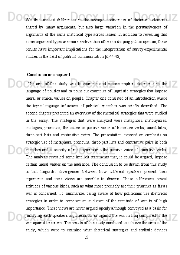 We   find   modest   differences   in   the   average   eectiveness   of   rhetorical   elements
shared   by   many   arguments,   but   also   large   variation   in   the   persuasiveness   of
arguments   of   the  same   rhetorical   type   across   issues.   In   addition   to  revealing   that
some argument-types are more eective than others in shaping public opinion, these
results   have   important   implications   for   the   interpretation   of   survey-experimental
studies in the field of political communication [6,44-48].
  Conclusion on chapter I
  The   aim   of   this   study   was   to   examine   and   expose   implicit   statements   in   the
language of politics and to point out examples of linguistic strategies that impose
moral or ethical values on people. Chapter one consisted of an introduction where
the   topic   language   influences   of   political   speeches   was   briefly   described.   The
second chapter presented an overview of the rhetorical strategies that were studied
in   the   essay.   The   strategies   that   were   analyzed   were   metaphors,   metonymies,
analogies,   pronouns,   the   active   or   passive   voice   of   transitive   verbs,   sound-bites,
three-part   lists   and   contrastive   pairs.   The   presentation   exposed   an   emphasis   on
strategic use of metaphors, pronouns, three-part lists and contrastive pairs in both
speeches   and   a   scarcity   of   metonymies   and   the   passive   voice   of   transitive   verbs.
The   analysis   revealed   some   implicit   statements   that,   it   could   be   argued,   impose
certain moral values on the audience. The conclusion to be drawn from this study
is   that   linguistic   divergences   between   how   different   speakers   present   their
arguments   and   their   views   are   possible   to   discern.   These   differences   reveal
attitudes of various kinds, such as what more precisely are their priorities as far as
war   is   concerned.   To   summarize,   being   aware   of   how   politicians   use   rhetorical
strategies   in   order   to   convince   an   audience   of   the   rectitude   of   war   is   of   high
importance. These views are never argued openly although conveyed as a basis for
justifying each speaker's arguments for or against the war in Iraq compared to the
war against terrorism. The results of this study conduced to achieve the aims of the
study,   which   were   to   examine   what   rhetorical   strategies   and   stylistic   devices
                                                        15 