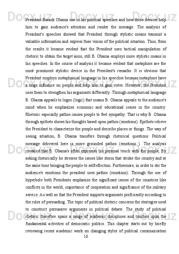 President Barack Obama use in his political speeches and how these devices help
him   to   gain   audience's   attention   and   render   the   message.   The   analysis   of
President's   speeches   showed   that   President   through   stylistic   means   transmit   a
valuable information and express their vision of the political situation. Thus, from
the   results   it   became   evident   that   the   President   uses   tactical   manipulation   of
rhetoric to obtain the target aims, still B. Obama employs more stylistic means in
his   speeches.   In   the   course   of   analysis   it   became   evident   that   metaphors   are   the
most   prominent   stylistic   device   in   the   President's   remarks.   It   is   obvious   that
President employs metaphorical language in his speeches because metaphors have
a   huge   influence   on   people   and   help   him   to   gain   votes.   However,   the   President
uses them to strengthen his arguments differently. Through metaphorical language
B. Obama appeals to logos (logic) that means B. Obama appeals to the audience's
mind   when   he   emphasizes   economic   and   educational   issues   in   the   country.
Rhetoric especially pathos causes people to feel sympathy. That is why B. Obama
through epithets shows his thoughts based upon pathos (emotions). Epithets relieve
the President to characterize the people and describe places or things. The way of
seeing   situation,   B.   Obama   transfers   through   rhetorical   questions.   Political
message   delivered   here   is   more   grounded   pathos   (emotions   ).   The   analysis
revealed   that   B.   Obama's   often   expresses   his   personal   touch   with   the   people.   By
asking rhetorically he stresses the issues  like storm that stroke the country and at
the same time bringing the people to selfreflection. Furthermore, in order to stir the
audience's   emotions   the   president   uses   pathos   (emotions).   Through   the   use   of
hyperbole   both   Presidents   emphasize   the   significant   issues   of   the   countries   like
conflicts in the world, importance of  cooperation and significance of the military
service. As well as that the President supports arguments proficiently according to
the rules of persuading. The topic of political rhetoric concerns the strategies used
to   construct   persuasive   arguments   in   political   debate.   The   study   of   political
rhetoric   therefore   spans   a   range   of   academic   disciplines   and   touches   upon   the
fundamental   activities   of   democratic   politics.   This   chapter   starts   out   by   briefly
reviewing   recent   academic   work   on   changing   styles   of   political   communication
                                                        16 