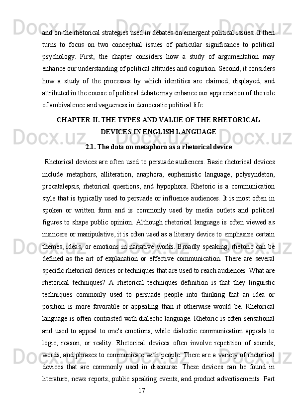 and on the rhetorical strategies used in debates on emergent political issues. It then
turns   to   focus   on   two   conceptual   issues   of   particular   significance   to   political
psychology.   First,   the   chapter   considers   how   a   study   of   argumentation   may
enhance our understanding of political attitudes and cognition. Second, it considers
how   a   study   of   the   processes   by   which   identities   are   claimed,   displayed,   and
attributed in the course of political debate may enhance our appreciation of the role
of ambivalence and vagueness in democratic political life. 
CHAPTER II. THE TYPES AND VALUE OF THE RHETORICAL
DEVICES IN ENGLISH LANGUAGE
2.1. The data on metaphora as a rhetorical device
  Rhetorical devices are often used to persuade audiences. Basic rhetorical devices
include   metaphors,   alliteration,   anaphora,   euphemistic   language,   polysyndeton,
procatalepsis,   rhetorical   questions,   and   hypophora.   Rhetoric   is   a   communication
style that is typically used to persuade or influence audiences. It is most  often in
spoken   or   written   form   and   is   commonly   used   by   media   outlets   and   political
figures   to   shape   public   opinion.   Although   rhetorical   language   is   often   viewed   as
insincere or manipulative, it is often used as a literary device to emphasize certain
themes,   ideas,   or   emotions   in   narrative   works.   Broadly   speaking,   rhetoric   can   be
defined   as   the   art   of   explanation   or   effective   communication.   There   are   several
specific rhetorical devices or techniques that are used to reach audiences. What are
rhetorical   techniques?   A   rhetorical   techniques   definition   is   that   they   linguistic
techniques   commonly   used   to   persuade   people   into   thinking   that   an   idea   or
position   is   more   favorable   or   appealing   than   it   otherwise   would   be.   Rhetorical
language is often contrasted with dialectic language. Rhetoric is often sensational
and   used   to   appeal   to   one's   emotions,   while   dialectic   communication   appeals   to
logic,   reason,   or   reality.   Rhetorical   devices   often   involve   repetition   of   sounds,
words, and phrases to communicate with people. There are a variety of rhetorical
devices   that   are   commonly   used   in   discourse.   These   devices   can   be   found   in
literature,   news   reports,   public   speaking   events,   and   product   advertisements.   Part
                                                        17