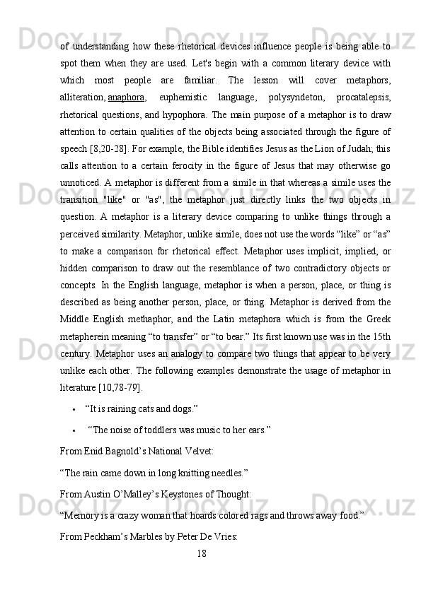 of   understanding   how   these   rhetorical   devices   influence   people   is   being   able   to
spot   them   when   they   are   used.   Let's   begin   with   a   common   literary   device   with
which   most   people   are   familiar.   The   lesson   will   cover   metaphors,
alliteration,   anaphora ,   euphemistic   language,   polysyndeton,   procatalepsis,
rhetorical   questions,   and   hypophora.   The  main   purpose   of   a  metaphor   is  to   draw
attention to  certain qualities  of  the  objects  being  associated   through  the  figure  of
speech [8,20-28]. For example, the Bible identifies Jesus as the Lion of Judah; this
calls   attention   to   a   certain   ferocity   in   the   figure   of   Jesus   that   may   otherwise   go
unnoticed. A metaphor is different from a simile in that whereas a simile uses the
transition   "like"   or   "as",   the   metaphor   just   directly   links   the   two   objects   in
question.   A   metaphor   is   a   literary   device   comparing   to   unlike   things   through   a
perceived similarity. Metaphor, unlike simile, does not use the words “like” or “as”
to   make   a   comparison   for   rhetorical   effect.   Metaphor   uses   implicit,   implied,   or
hidden   comparison   to   draw   out   the   resemblance   of   two   contradictory   objects   or
concepts.   In   the   English   language,   metaphor   is   when   a   person,   place,   or   thing   is
described   as   being   another   person,   place,   or   thing.   Metaphor   is   derived   from   the
Middle   English   methaphor,   and   the   Latin   metaphora   which   is   from   the   Greek
metapherein meaning “to transfer” or “to bear.” Its first known use was in the 15th
century.   Metaphor   uses  an  analogy  to compare  two things  that  appear  to be  very
unlike each other. The following examples demonstrate the usage  of metaphor  in
literature [10,78-79].
 “It is raining cats and dogs.”
   “The noise of toddlers was music to her ears.”
From Enid Bagnold’s National Velvet:
“The rain came down in long knitting needles.”
From Austin O’Malley’s Keystones of Thought:
“Memory is a crazy woman that hoards colored rags and throws away food.”
From Peckham’s Marbles by Peter De Vries:
                                                        18 