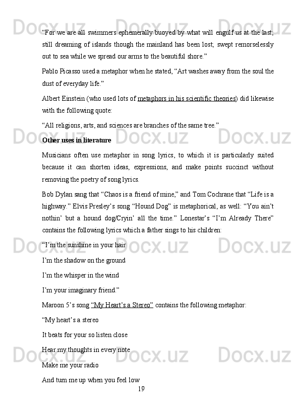 “For we are all swimmers ephemerally buoyed by what will engulf us at the last;
still   dreaming   of   islands   though   the   mainland   has   been   lost;   swept   remorselessly
out to sea while we spread our arms to the beautiful shore.”
Pablo Picasso used a metaphor when he stated, “Art washes away from the soul the
dust of everyday life.”
Albert Einstein (who used lots of   metaphors in his scientific theories ) did likewise
with the following quote:
“All religions, arts, and sciences are branches of the same tree.”
Other uses in literature
Musicians   often   use   metaphor   in   song   lyrics,   to   which   it   is   particularly   suited
because   it   can   shorten   ideas,   expressions,   and   make   points   succinct   without
removing the poetry of song lyrics.
Bob Dylan sang that “Chaos is a friend of mine,” and Tom Cochrane that “Life is a
highway.” Elvis Presley’s song “Hound Dog” is metaphorical, as well: “You ain’t
nothin’   but   a   hound   dog/Cryin’   all   the   time.”   Lonestar’s   “I’m   Already   There”
contains the following lyrics which a father sings to his children:
“I’m the sunshine in your hair
I’m the shadow on the ground
I’m the whisper in the wind
I’m your imaginary friend.”
Maroon 5’s song   “My Heart’s a Stereo”   contains the following metaphor:
“My heart’s a stereo
It beats for your so listen close
Hear my thoughts in every note
Make me your radio
And turn me up when you feel low
                                                        19 