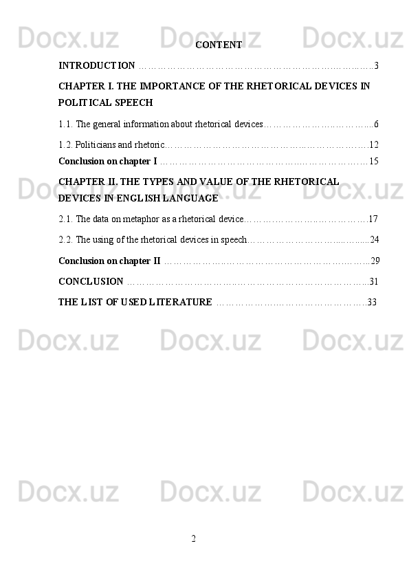 CONTENT
INTRODUCTION  …………………………………………………….……...…..3
CHAPTER I. THE IMPORTANCE OF THE RHETORICAL DEVICES IN 
POLITICAL SPEECH
1.1. The general information about rhetorical devices…………………..………....6
1.2.  Politicians and rhetoric……………………………………...……………. ….12
Conclusion on chapter I  ……………………………………..……………….…15
CHAPTER II. THE TYPES AND VALUE OF THE RHETORICAL 
DEVICES IN ENGLISH LANGUAGE
2.1. The data on metaphor as a rhetorical device……….…………..…………….17
2.2. The using of the rhetorical devices in speech……………………….....…......24
Conclusion on chapter II  ………………..……………………………….……...29
CONCLUSION  ……………………………..…………………………………...31
THE LIST OF USED LITERATURE  ……………….………………………..33
 
                                                        2 