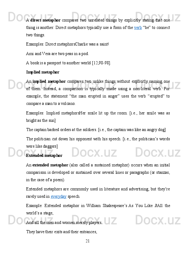 A   direct   metaphor   compares   two   unrelated   things   by   explicitly   stating   that   one
thing is another. Direct metaphors typically use a form of the   verb   “be” to connect
two things.
Examples: Direct metaphorsCharlie was a saint!
Ami and Vera are two peas in a pod.
A book is a passport to another world [12,90-98].
Implied metaphor
An   implied metaphor   compares two unlike things without  explicitly naming one
of   them.   Instead,   a   comparison   is   typically   made   using   a   non-literal   verb.   For
example,   the   statement   “the   man   erupted   in   anger”   uses   the   verb   “erupted”   to
compare a man to a volcano.
Examples:   Implied   metaphorsHer   smile   lit   up   the   room.   [i.e.,   her   smile   was   as
bright as the sun]
The captain barked orders at the soldiers. [i.e., the captain was like an angry dog]
The politician cut down his opponent with his speech. [i.e., the politician’s words
were like daggers]
Extended metaphor
An   extended metaphor   (also called a sustained  metaphor) occurs when an initial
comparison is developed or sustained over several lines or paragraphs (or stanzas,
in the case of a poem).
Extended  metaphors  are commonly used in literature  and advertising,  but  they’re
rarely used in   everyday   speech.
Example:   Extended   metaphor   in   William   Shakespeare’s   As   You   Like   It All   the
world’s a stage,
And all the men and women merely players.
They have their exits and their entrances,
                                                        21 