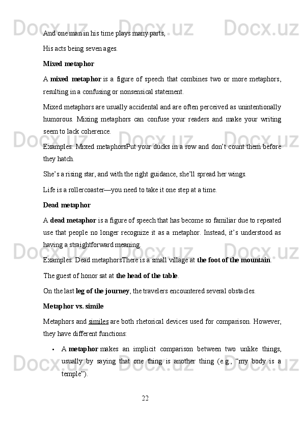 And one man in his time plays many parts,
His acts being seven ages.
Mixed metaphor
A   mixed   metaphor   is   a   figure   of   speech   that   combines   two   or   more   metaphors,
resulting in a confusing or nonsensical statement.
Mixed metaphors are usually accidental and are often perceived as unintentionally
humorous.   Mixing   metaphors   can   confuse   your   readers   and   make   your   writing
seem to lack coherence.
Examples: Mixed metaphorsPut your ducks in a row and don’t count them before
they hatch.
She’s a rising star, and with the right guidance, she’ll spread her wings.
Life is a rollercoaster—you need to take it one step at a time.
Dead metaphor
A   dead metaphor   is a figure of speech that has become so familiar due to repeated
use   that   people   no   longer   recognize   it   as   a   metaphor.   Instead,   it’s   understood   as
having a straightforward meaning.
Examples: Dead metaphorsThere is a small village at   the foot of the mountain .
The guest of honor sat at   the head of the table .
On the last   leg of the journey , the travelers encountered several obstacles.
Metaphor vs. simile
Metaphors and   similes   are both rhetorical devices used for comparison.   However,
they have different functions:
 A   metaphor   makes   an   implicit   comparison   between   two   unlike   things,
usually   by   saying   that   one   thing   is   another   thing   (e.g.,   “my   body   is   a
temple”).
                                                        22 