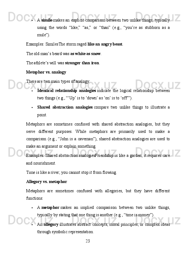  A   simile   makes an explicit comparison between two unlike things, typically
using   the   words   “like,”   “as,”   or   “than”   (e.g.,   “you’re   as   stubborn   as   a
mule”).
Examples: SimilesThe storm raged   like an angry beast .
The old man’s beard was   as white as snow .
The athlete’s will was   stronger than iron .
Metaphor vs. analogy
There are two main types of analogy:
 Identical   relationship   analogies   indicate   the   logical   relationship   between
two things (e.g., “‘Up’ is to ‘down’ as ‘on’ is to ‘off’”).
 Shared   abstraction   analogies   compare   two   unlike   things   to   illustrate   a
point.
Metaphors   are   sometimes   confused   with   shared   abstraction   analogies,   but   they
serve   different   purposes.   While   metaphors   are   primarily   used   to   make   a
comparison   (e.g.,   “John   is   a   caveman”),   shared   abstraction   analogies   are   used   to
make an argument or explain something.
Examples: Shared abstraction analogiesFriendship is like a garden; it requires care
and nourishment.
Time is like a river; you cannot stop it from flowing.
Allegory vs. metaphor
Metaphors   are   sometimes   confused   with   allegories,   but   they   have   different
functions:
 A   metaphor   makes   an   implied   comparison   between   two   unlike   things,
typically by stating that one thing is another (e.g., “time is money”).
 An   allegory   illustrates abstract concepts, moral principles, or complex ideas
through symbolic representation.
                                                        23 