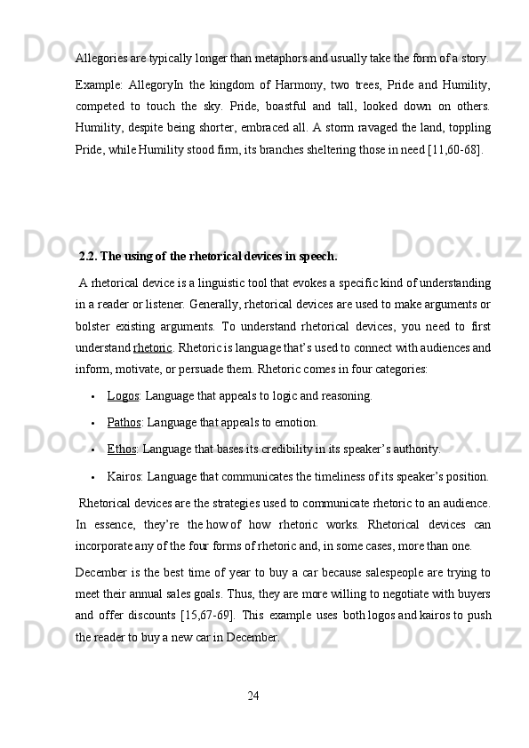 Allegories are typically longer than metaphors and usually take the form of a story.
Example:   AllegoryIn   the   kingdom   of   Harmony,   two   trees,   Pride   and   Humility,
competed   to   touch   the   sky.   Pride,   boastful   and   tall,   looked   down   on   others.
Humility, despite being shorter, embraced all. A storm ravaged the land, toppling
Pride, while Humility stood firm, its branches sheltering those in need [11,60-68].
 
  2.2. The using of the rhetorical devices in speech. 
 A rhetorical device is a linguistic tool that evokes a specific kind of understanding
in a reader or listener. Generally, rhetorical devices are used to make arguments or
bolster   existing   arguments.   To   understand   rhetorical   devices,   you   need   to   first
understand   rhetoric .   Rhetoric is language that’s used to connect with audiences and
inform, motivate, or persuade them.  Rhetoric comes in four categories:
 Logos    :   Language that appeals to logic and reasoning.
 Pathos    :   Language that appeals to emotion.
 Ethos    :   Language that bases its credibility in its speaker’s authority.
 Kairos:   Language that communicates the timeliness of its speaker’s position.
 Rhetorical devices are the strategies used to communicate rhetoric to an audience.
In   essence,   they’re   the   how   of   how   rhetoric   works.   Rhetorical   devices   can
incorporate any of the four forms of rhetoric and, in some cases, more than one.
December  is  the   best  time  of   year   to  buy  a   car   because   salespeople  are  trying  to
meet their annual sales goals. Thus, they are more willing to negotiate with buyers
and   offer   discounts   [15,67-69].   This   example   uses   both   logos   and   kairos   to   push
the reader to buy a new car in December.
                                                        24 