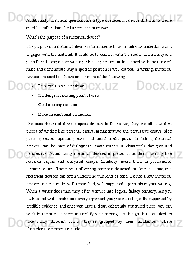 Additionally,   rhetorical questions   are a type of rhetorical device that aim to create
an effect rather than elicit a response or answer.
What’s the purpose of a rhetorical device?
The purpose of a rhetorical device is to influence how an audience understands and
engages with the material. It could be to connect with the reader emotionally and
push them to empathize with a particular position, or to connect with their logical
mind and demonstrate why a specific position is well crafted. In writing, rhetorical
devices are used to achieve one or more of the following:
 Help explain your position
 Challenge an existing point of view
 Elicit a strong reaction
 Make an emotional connection
  Because   rhetorical   devices   speak   directly   to   the   reader,   they   are   often   used   in
pieces  of  writing like personal  essays,  argumentative and persuasive  essays,  blog
posts,   speeches,   opinion   pieces,   and   social   media   posts.   In   fiction,   rhetorical
devices   can   be   part   of   dialogue   to   show   readers   a   character’s   thoughts   and
perspective.   Avoid   using   rhetorical   devices   in   pieces   of   academic   writing   like
research   papers   and   analytical   essays.   Similarly,   avoid   them   in   professional
communication. These types of writing require a detached, professional  tone, and
rhetorical   devices  can  often  undermine this  kind  of   tone. Do  not  allow  rhetorical
devices to stand in for well-researched, well-supported arguments in your writing.
When   a   writer   does   this,   they   often   venture   into   logical   fallacy   territory.   As   you
outline and write, make sure every argument you present is logically supported by
credible evidence, and once you have a clear, coherently structured piece, you can
work   in   rhetorical   devices   to   amplify   your   message.   Although   rhetorical   devices
take   many   different   forms,   they’re   grouped   by   their   similarities.   These
characteristic elements include:
                                                        25 