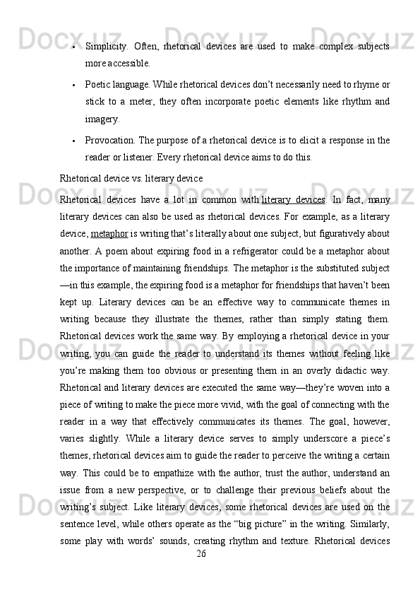 Simplicity.   Often,   rhetorical   devices   are   used   to   make   complex   subjects
more accessible.
 Poetic language. While rhetorical devices don’t necessarily need to rhyme or
stick   to   a   meter,   they   often   incorporate   poetic   elements   like   rhythm   and
imagery.
 Provocation. The purpose of a rhetorical device is to elicit a response in the
reader or listener.  Every rhetorical device aims to do this.
Rhetorical device vs. literary device
Rhetorical   devices   have   a   lot   in   common   with   literary   devices .   In   fact,   many
literary  devices  can  also  be  used  as  rhetorical   devices.  For  example,  as  a  literary
device,   metaphor   is writing that’s literally about one subject, but figuratively about
another. A poem about expiring food in a refrigerator could be a metaphor about
the importance of maintaining friendships. The metaphor is the substituted subject
—in this example, the expiring food is a metaphor for friendships that haven’t been
kept   up.   Literary   devices   can   be   an   effective   way   to   communicate   themes   in
writing   because   they   illustrate   the   themes,   rather   than   simply   stating   them.
Rhetorical devices work the same way. By employing a rhetorical  device in your
writing,   you   can   guide   the   reader   to   understand   its   themes   without   feeling   like
you’re   making   them   too   obvious   or   presenting   them   in   an   overly   didactic   way.
Rhetorical and literary devices are executed the same way—they’re woven into a
piece of writing to make the piece more vivid, with the goal of connecting with the
reader   in   a   way   that   effectively   communicates   its   themes.   The   goal,   however,
varies   slightly.   While   a   literary   device   serves   to   simply   underscore   a   piece’s
themes, rhetorical devices aim to guide the reader to perceive the writing a certain
way.   This   could   be  to   empathize   with   the   author,   trust   the   author,   understand   an
issue   from   a   new   perspective,   or   to   challenge   their   previous   beliefs   about   the
writing’s   subject.   Like   literary   devices,   some   rhetorical   devices   are   used   on   the
sentence level, while others operate as the “big picture” in the writing. Similarly,
some   play   with   words’   sounds,   creating   rhythm   and   texture.   Rhetorical   devices
                                                        26 