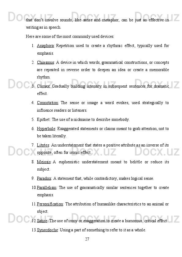 that   don’t   involve   sounds,   like   satire   and   metaphor,   can   be   just   as   effective   in
writing as in speech.
Here are some of the most commonly used devices:
1. Anaphora    :   Repetition   used   to   create   a   rhythmic   effect,   typically   used   for
emphasis.
2. Chiasmus    :   A device in which words, grammatical constructions, or concepts
are   repeated   in   reverse   order   to   deepen   an   idea   or   create   a   memorable
rhythm.
3. Climax:   Gradually   building   intensity   in   subsequent   sentences   for   dramatic
effect.
4. Connotation    :   The   sense   or   image   a   word   evokes,   used   strategically   to
influence readers or listeners.
5. Epithet:   The use of a nickname to describe somebody.
6. Hyperbole    :   Exaggerated statements or claims meant to grab attention, not to
be taken literally.
7. Litotes    :   An understatement that states a positive attribute as an inverse of its
opposite, often for ironic effect.
8. Meiosis    :   A   euphemistic   understatement   meant   to   belittle   or   reduce   its
subject.
9. Paradox    :   A statement that, while contradictory, makes logical sense.
10. Parallelism    :   The   use   of   grammatically   similar   sentences   together   to   create
emphasis.
11. Personification    :   The attribution of humanlike characteristics to an animal or
object.
12. Satire    :   The use of irony or exaggeration to create a humorous, critical effect.
13. Synecdoche    :   Using a part of something to refer to it as a whole.
                                                        27 