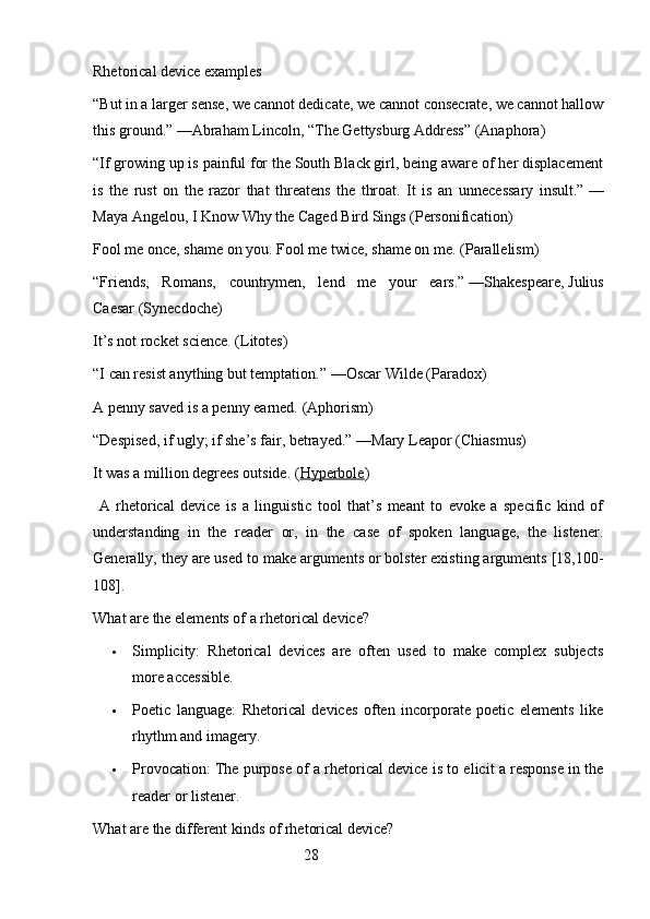 Rhetorical device examples
“But in a larger sense, we cannot dedicate, we cannot consecrate, we cannot hallow
this ground.”   —Abraham Lincoln, “The Gettysburg Address” ( Anaphora )
“If growing up is painful for the South Black girl, being aware of her displacement
is   the   rust   on   the   razor   that   threatens   the   throat.   It   is   an   unnecessary   insult.”   —
Maya Angelou,   I Know Why the Caged Bird Sings   ( Personification )
Fool me once, shame on you. Fool me twice, shame on me.   ( Parallelism )
“Friends,   Romans,   countrymen,   lend   me   your   ears.”   —Shakespeare,   Julius
Caesar   ( Synecdoche )
It’s not rocket science.   ( Litotes )
“I can resist anything but temptation.”   —Oscar Wilde ( Paradox )
A penny saved is a penny earned.   ( Aphorism )
“Despised, if ugly; if she’s fair, betrayed.”   —Mary Leapor ( Chiasmus )
It was a million degrees outside . ( Hyperbole )
  A   rhetorical   device   is   a   linguistic   tool   that’s   meant   to   evoke   a   specific   kind   of
understanding   in   the   reader   or,   in   the   case   of   spoken   language,   the   listener.
Generally, they are used to make arguments or bolster existing arguments [18,100-
108].
What are the elements of a rhetorical device?
 Simplicity:   Rhetorical   devices   are   often   used   to   make   complex   subjects
more accessible.
 Poetic   language:   Rhetorical   devices   often   incorporate   poetic   elements   like
rhythm and imagery.
 Provocation: The purpose of a rhetorical device is to elicit a response in the
reader or listener.
What are the different kinds of rhetorical device?
                                                        28 