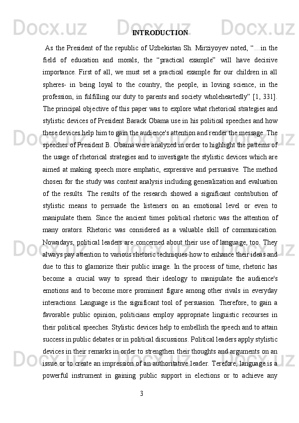 INTRODUCTION
  As   the   President   of   the   republic   of   Uzbekistan   Sh.   Mirziyoyev   noted,   “…in   the
field   of   education   and   morals,   the   “practical   example”   will   have   decisive
importance.   First   of   all,   we   must   set   a   practical   example   for   our   children   in   all
spheres-   in   being   loyal   to   the   country,   the   people,   in   loving   science,   in   the
profession,  in fulfilling our duty to parents and society wholeheartedly” [1, 331].
The principal objective of this paper was to explore what rhetorical strategies and
stylistic devices of President Barack Obama use in his political speeches and how
these devices help him to gain the audience's attention and render the message. The
speeches of President B. Obama were analyzed in order to highlight the patterns of
the usage of rhetorical strategies and to investigate the stylistic devices which are
aimed   at   making   speech   more   emphatic,   expressive   and   persuasive.   The   method
chosen for the study was content analysis including generalization and evaluation
of   the   results.   The   results   of   the   research   showed   a   significant   contribution   of
stylistic   means   to   persuade   the   listeners   on   an   emotional   level   or   even   to
manipulate   them.   Since   the   ancient   times   political   rhetoric   was   the   attention   of
many   orators.   Rhetoric   was   considered   as   a   valuable   skill   of   communication.
Nowadays, political  leaders are concerned about their  use of  language, too. They
always pay attention to various rhetoric techniques how to enhance their ideas and
due   to   this   to   glamorize   their   public   image.   In   the   process   of   time,   rhetoric   has
become   a   crucial   way   to   spread   their   ideology   to   manipulate   the   audience's
emotions   and   to   become   more   prominent   figure   among   other   rivals   in   everyday
interactions.   Language   is   the   significant   tool   of   persuasion.   Therefore,   to   gain   a
favorable   public   opinion,   politicians   employ   appropriate   linguistic   recourses   in
their political speeches. Stylistic devices help to embellish the speech and to attain
success in public debates or in political discussions. Political leaders apply stylistic
devices in their remarks in order to strengthen their thoughts and arguments on an
issue or to create an impression of an authoritative leader. Terefore, language is a
powerful   instrument   in   gaining   public   support   in   elections   or   to   achieve   any
                                                        3 