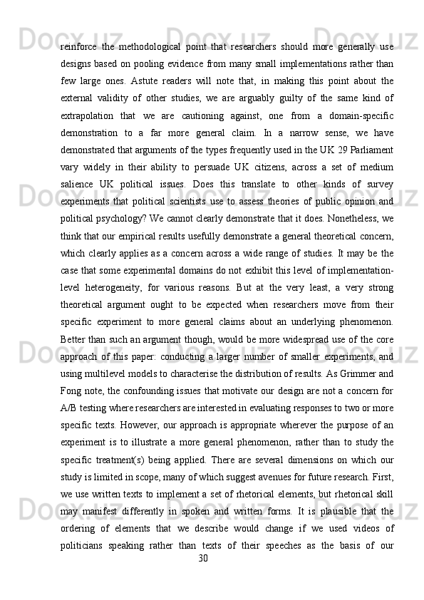 reinforce   the   methodological   point   that   researchers   should   more   generally   use
designs based  on pooling evidence from many small  implementations  rather  than
few   large   ones.   Astute   readers   will   note   that,   in   making   this   point   about   the
external   validity   of   other   studies,   we   are   arguably   guilty   of   the   same   kind   of
extrapolation   that   we   are   cautioning   against,   one   from   a   domain-specific
demonstration   to   a   far   more   general   claim.   In   a   narrow   sense,   we   have
demonstrated that arguments of the types frequently used in the UK 29 Parliament
vary   widely   in   their   ability   to   persuade   UK   citizens,   across   a   set   of   medium
salience   UK   political   issues.   Does   this   translate   to   other   kinds   of   survey
experiments   that   political   scientists   use   to   assess   theories   of   public   opinion   and
political psychology? We cannot clearly demonstrate that it does. Nonetheless, we
think that our empirical results usefully demonstrate a general theoretical concern,
which   clearly   applies   as   a   concern   across   a   wide   range   of   studies.   It   may   be   the
case that some experimental domains do not exhibit this level of implementation-
level   heterogeneity,   for   various   reasons.   But   at   the   very   least,   a   very   strong
theoretical   argument   ought   to   be   expected   when   researchers   move   from   their
specific   experiment   to   more   general   claims   about   an   underlying   phenomenon.
Better than such an argument though, would be more widespread use of  the core
approach   of   this   paper:   conducting   a   larger   number   of   smaller   experiments,   and
using multilevel models to characterise the distribution of results. As Grimmer and
Fong note, the confounding issues  that  motivate our design are not  a concern for
A/B testing where researchers are interested in evaluating responses to two or more
specific   texts.   However,   our   approach   is   appropriate   wherever   the   purpose   of   an
experiment   is   to   illustrate   a   more   general   phenomenon,   rather   than   to   study   the
specific   treatment(s)   being   applied.   There   are   several   dimensions   on   which   our
study is limited in scope, many of which suggest avenues for future research. First,
we use written texts to implement a set of rhetorical elements, but rhetorical skill
may   manifest   differently   in   spoken   and   written   forms.   It   is   plausible   that   the
ordering   of   elements   that   we   describe   would   change   if   we   used   videos   of
politicians   speaking   rather   than   texts   of   their   speeches   as   the   basis   of   our
                                                        30 