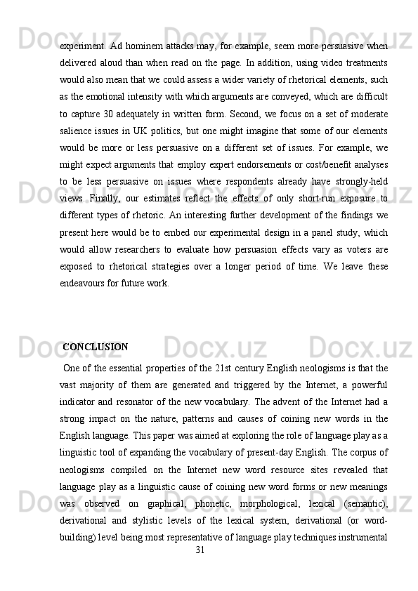 experiment.  Ad   hominem   attacks   may,   for   example,   seem   more   persuasive   when
delivered   aloud   than   when   read   on   the   page.   In   addition,   using   video   treatments
would also mean that we could assess a wider variety of rhetorical elements, such
as the emotional intensity with which arguments are conveyed, which are difficult
to capture 30 adequately in written form. Second, we focus on a  set  of  moderate
salience   issues   in   UK   politics,   but   one   might   imagine   that   some   of   our   elements
would   be   more   or   less   persuasive   on   a   different   set   of   issues.   For   example,   we
might expect arguments that employ expert endorsements or cost/benefit analyses
to   be   less   persuasive   on   issues   where   respondents   already   have   strongly-held
views.   Finally,   our   estimates   reflect   the   effects   of   only   short-run   exposure   to
different types of rhetoric. An interesting further  development of  the findings we
present  here would be to embed our experimental design in a panel study, which
would   allow   researchers   to   evaluate   how   persuasion   effects   vary   as   voters   are
exposed   to   rhetorical   strategies   over   a   longer   period   of   time.   We   leave   these
endeavours for future work. 
 
  CONCLUSION
  One of the essential properties of the 21st century English neologisms is that the
vast   majority   of   them   are   generated   and   triggered   by   the   Internet,   a   powerful
indicator   and   resonator   of   the   new   vocabulary.   The   advent   of   the   Internet   had   a
strong   impact   on   the   nature,   patterns   and   causes   of   coining   new   words   in   the
English language. This paper was aimed at exploring the role of language play as a
linguistic tool of expanding the vocabulary of present-day English. The corpus of
neologisms   compiled   on   the   Internet   new   word   resource   sites   revealed   that
language  play as  a  linguistic  cause  of  coining  new  word  forms  or  new  meanings
was   observed   on   graphical,   phonetic,   morphological,   lexical   (semantic),
derivational   and   stylistic   levels   of   the   lexical   system,   derivational   (or   word-
building) level being most representative of language play techniques instrumental
                                                        31 