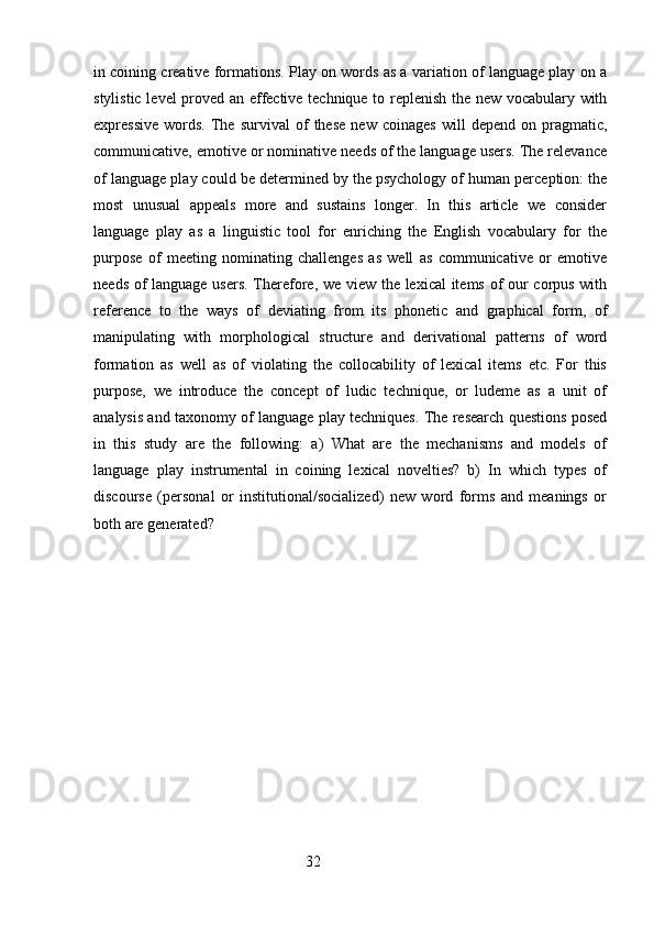 in coining creative formations. Play on words as a variation of language play on a
stylistic level proved an effective technique to replenish the new vocabulary with
expressive   words.   The   survival   of   these   new   coinages   will   depend  on   pragmatic,
communicative, emotive or nominative needs of the language users. The relevance
of language play could be determined by the psychology of human perception: the
most   unusual   appeals   more   and   sustains   longer.   In   this   article   we   consider
language   play   as   a   linguistic   tool   for   enriching   the   English   vocabulary   for   the
purpose   of   meeting   nominating   challenges   as   well   as   communicative   or   emotive
needs of language users. Therefore, we view the lexical items of our corpus with
reference   to   the   ways   of   deviating   from   its   phonetic   and   graphical   form,   of
manipulating   with   morphological   structure   and   derivational   patterns   of   word
formation   as   well   as   of   violating   the   collocability   of   lexical   items   etc.   For   this
purpose,   we   introduce   the   concept   of   ludic   technique,   or   ludeme   as   a   unit   of
analysis and taxonomy of language play techniques. The research questions posed
in   this   study   are   the   following:   a)   What   are   the   mechanisms   and   models   of
language   play   instrumental   in   coining   lexical   novelties?   b)   In   which   types   of
discourse   (personal   or   institutional/socialized)   new   word   forms   and   meanings   or
both are generated? 
 
                                                        32 