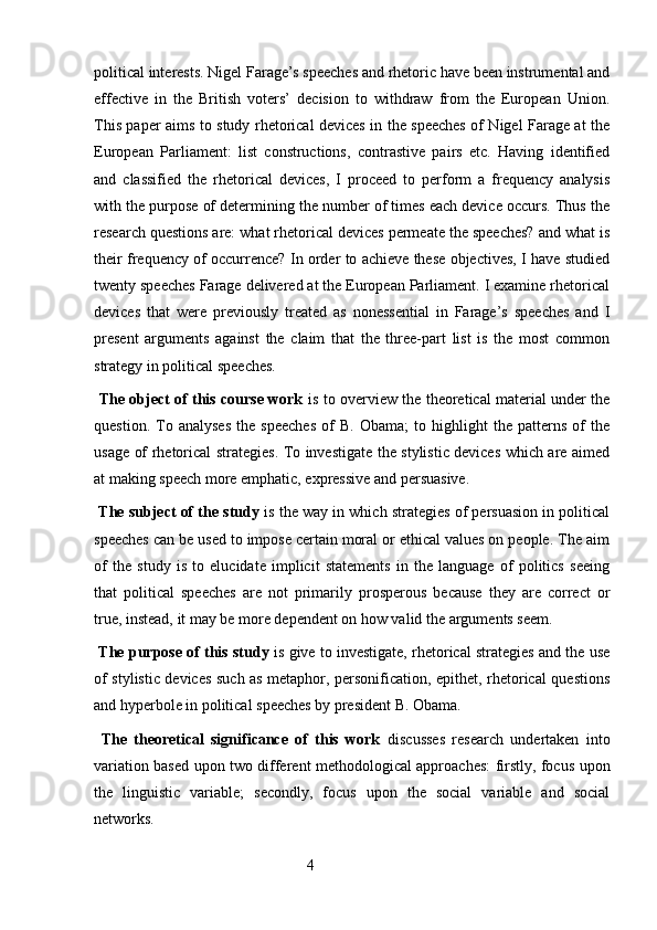 political interests. Nigel Farage’s speeches and rhetoric have been instrumental and
effective   in   the   British   voters’   decision   to   withdraw   from   the   European   Union.
This paper aims to study rhetorical devices in the speeches of Nigel Farage at the
European   Parliament:   list   constructions,   contrastive   pairs   etc.   Having   identified
and   classified   the   rhetorical   devices,   I   proceed   to   perform   a   frequency   analysis
with the purpose of determining the number of times each device occurs. Thus the
research questions are: what rhetorical devices permeate the speeches? and what is
their frequency of occurrence? In order to achieve these objectives, I have studied
twenty speeches Farage delivered at the European Parliament. I examine rhetorical
devices   that   were   previously   treated   as   nonessential   in   Farage’s   speeches   and   I
present   arguments   against   the   claim   that   the   three-part   list   is   the   most   common
strategy in political speeches. 
  The object of this course work   is to overview the theoretical material under the
question.   To   analyses   the   speeches   of   B.   Obama;   to   highlight   the   patterns   of   the
usage of rhetorical strategies. To investigate the stylistic devices which are aimed
at making speech more emphatic, expressive and persuasive. 
  The subject of the study  is the way in which strategies of persuasion in political
speeches can be used to impose certain moral or ethical values on people. The aim
of   the   study   is   to   elucidate   implicit   statements   in   the   language   of   politics   seeing
that   political   speeches   are   not   primarily   prosperous   because   they   are   correct   or
true, instead, it may be more dependent on how valid the arguments seem. 
  The purpose of this study  is give to investigate, rhetorical strategies and the use
of stylistic devices such as metaphor, personification, epithet, rhetorical questions
and hyperbole in political speeches by president B. Obama. 
  The   theoretical   significance   of   this   work   discusses   research   undertaken   into
variation based upon two different methodological approaches: firstly, focus upon
the   linguistic   variable;   secondly,   focus   upon   the   social   variable   and   social
networks.  
                                                        4 