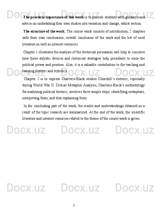  The practical importance of this work  is to provide students with guidance and
advice on undertaking their own studies into variation and change, whilst section 
  The structure of the work.   The course work consists of introduction, 2 chapters
with   their   own   conclusions,   overall   conclusion   of   the   work   and   the   list   of   used
literature as well as internet resources.
 Chapter 1 illustrates the analysis of the rhetorical persuasion will help to conceive
how   these   stylistic   devices   and   rhetorical   strategies   help   presidents   to   seize   the
political power and position. Also, it is a valuable contribution to the teaching and
learning rhetoric and stylistics.  
  Chapter   2   is   to   express   Charteris-Black   studies   Churchill’s   rhetoric,   especially
during World War II. Critical Metaphor Analysis, Charteris-Black’s methodology
for analyzing political rhetoric, involves three simple steps: identifying metaphors,
interpreting them, and then explaining them  
  In the concluding  part  of  the work, the results  and understandings  obtained as  a
result of the topic research are summarized. At the end of the work, the scientific
literature and internet resources related to the theme of the course work is given
 
                                                        5 