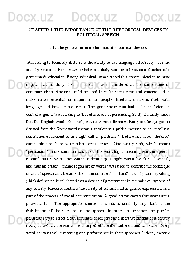 CHAPTER I. THE IMPORTANCE OF THE RHETORICAL DEVICES IN
POLITICAL SPEECH
1.1. The general information about rhetorical devices
  According to Kennedy rhetoric is the ability to use language effectively. It is the
art of persuasion. For centuries rhetorical study was considered as a clincher of a
gentleman's education. Every individual, who wanted this communication to have
impact,   had   to   study   rhetoric.   Rhetoric   was   considered   as   the   cornerstone   of
communication.   Rhetoric   could   be   used   to   make   ideas   clear   and   concise   and   to
make   issues   essential   or   important   for   people.   Rhetoric   concerns   itself   with
language   and   how   people   use   it.   The   good   rhetorician   had   to   be   proficient   to
control arguments according to the rules of art of persuading (ibid). Kennedy states
that  the English  word "rhetoric", and its  various  forms in European  languages,  is
derived from the Greek word rhetör, a speaker in a public meeting or court of law,
sometimes   equivalent   to   us   might   call   a   "politician".   Before   and   after   "rhetoric"
came   into   use   there   were   other   terms   current.   One   was   peithö,   which   means
"persuasion"; more common was use of the word logos, meaning word or speech,
in   combination   with   other   words:   a   démiourgos   logön   was   a   "worker   of   words",
and thus an orator;'' tekhné logon art of words" was used to describe the technique
or art of speech and became the common title for a handbook of public speaking
(ibid) defines political rhetoric as a device of government in the political system of
any society. Rhetoric contains the variety of cultural and linguistic expressions as a
part of the process of social communication. A good orator knows that words are a
powerful   tool.   The   appropriate   choice   of   words   is   similarly   important   as   the
distribution   of   the   purpose   in   the   speech.   In   order   to   convince   the   people,
politicians try to select clear, accurate, descriptive and short words that best convey
ideas, as well as the words are arranged efficiently, coherent and correctly. Every
word contains value meaning and performance in their speeches. Indeed, rhetoric
                                                        6 