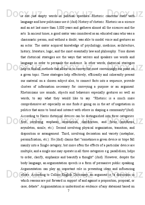 is   not   just   empty   words   in   political   speeches.   Rhetoric   concerns   itself   with
language and how politicians use it (ibid) History of rhetoric. Rhetoric as a science
and an art last more than 3,000 years and gatheres almost all the sciences and the
arts. In ancient times, a good orator was considered as an educated man who was a
charismatic person, and without a doubt, was able to model voice and gestures as
an   actor.   The   orator   acquired   knowledge   of   psychology,   medicine,   architecture,
history, literature, logic, and the most essentially law and philosophy.   Yoos shows
that   rhetorical   strategies   are   the   ways   that   writers   and   speakers   use   words   and
language   in   order   to   persuade   the   audience.   In   other   words,   rhetorical   strategies
help to find all methods that allow us to convey the most convincingly our point on
a given topic. These strategies help effectively, efficiently and coherently present
our   material   on   a   chosen   subject   also,   to   connect   facts   into   a   sequence,   provide
clusters   of   information   necessary   for   conveying   a   purpose   or   an   argument.
Rhetoricians   use   sounds,   objects   and   behaviors   especially   gestures   as   well   as
words,   to   say   what   they   would   like   to   say.   "Rhetoric   is   a   much   more
comprehensive  art  especially   as   one  finds   it   going  on  in  the   art  of   negotiation  in
politics that aims to bond and interact with others in shaping a community"(ibid).
According to Harris rhetorical  devices  can be distinguished  into three  categories:
first,   involving   emphasis,   association,   clarification,   and   focus   (antithesis,
asyndeton,   simile,   etc.).   Second   involving   physical   organization,   transition,   and
disposition   or   arrangement.   Third,   involving   decoration   and   variety   (metaphor,
personification, etc.). He (ibid) claims that "sometimes a given device or trope fall
mainly into a Single category, but more often the effects of a particular device are
multiple, and a single one may operate in all three categories e.g. parallelism, helps
to   order,   clarify,   emphasize   and   beautify   a   thought"   (ibid).   However,   despite   the
body language, an argumentation speech is a form of persuasive public speaking.
Argumentation   can   play   an   important   role   in   presenting   ideas   and   influencing
others.   According   to   Collins   English   Dictionary,   an   argument   is   "a   discussion   in
which reasons are put forward in support of and against a proposition, proposal, or
case; debate". Argumentation is understood as evidence of any statement based on
                                                        7 