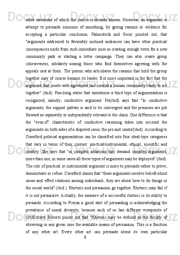 other   statement   of   which   the   justice   is   already   known.   However,   an   argument   is
attempt   to   persuade   someone   of   something,   by   giving   reasons   or   evidence   for
accepting   a   particular   conclusion.   Fahnestock   and   Secor   pointed   out,   that
"arguments   addressed   to   favorably   inclined   audiences   can   have   other   practical
consequences aside from such immediate ones as creating enough votes for a new
community   park   or   starting   a   letter   campaign.   They   can   also   create   group
cohesiveness,   solidarity   among   those   who   find   themselves   agreeing   with   the
appeals   cast   at   them.   The   person   who   articulates   the   reasons   that   hold   the   group
together may of course become its leader. But  more important is the fact that the
argument that meets with agreement has created a human community ready to act
together"   (ibid).   Faircloug   states   that   sometimes   a   third   type   of   argumentation   is
recognized,   namely,   conductive   argument.   He(ibid)   says   that   "In   conductive
arguments,   the   support   pattern   is   said   to   be   convergent   and   the   premises   are   put
forward as separately or independently relevant to the claim. One difference is that
the   "even-if"   characteristic   of   conductive   reasoning   takes   into   account   the
arguments on both sides of a disputed issue, the pro and contra'(ibid). According to
Crawford political  argumentation can be classified into four ideal-type categories
that   vary   in   terms   of   their   content:   practical/instrumental,   ethical,   scientific   and
identity.   She   says   that   "in   complex   situations   that   demand   complex   arguments,
more than one, in some cases all these types of arguments may be deployed" (ibid).
The role of practical or instrumental argument is more to persuade rather to prove,
demonstrate or refuse. Crawford claims that "these arguments involve beliefs about
cause   and   effect   relations   among  individuals;   they   are   about   how  to   do  things   in
the social world" (ibid ). Rhetoric and persuasion go together. Rhetoric may fail if
it is not persuasive. Actually, the measure of a successful  rhetoric is its ability to
persuade.   According   to   Frezza   a   good   start   of   persuading   is   acknowledging   the
prevalence   of   moral   diversity,   because   each   of   us   has   different   viewpoints   of
life.Roberts   Roberts   points   out   that   "Rhetoric   may   be   defined   as   the   faculty   of
observing in any given case the available means of persuasion. This is a function
of   any   other   art.   Every   other   art   can   persuade   about   its   own   particular
                                                        8 