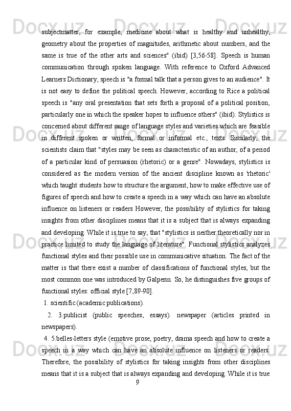 subjectmatter,   for   example,   medicine   about   what   is   healthy   and   unhealthy,
geometry   about   the   properties   of   magnitudes,   arithmetic   about   numbers,   and   the
same   is   true   of   the   other   arts   and   sciences"   (ibid)   [3,56-58].   Speech   is   human
communication   through   spoken   language.   With   reference   to   Oxford   Advanced
Learners Dictionary, speech is "a formal talk that a person gives to an audience". It
is   not   easy   to   define   the   political   speech.   However,   according   to   Rice   a   political
speech   is   "any   oral   presentation   that   sets   forth   a   proposal   of   a   political   position,
particularly one in which the speaker hopes to influence others" (ibid). Stylistics is
concerned about different range of language styles and varieties which are feasible
in   different   spoken   or   written,   formal   or   informal   etc.,   texts.   Similarly,   the
scientists claim that "styles may be seen as characteristic of an author, of a period
of   a   particular   kind   of   persuasion   (rhetoric)   or   a   genre".   Nowadays,   stylistics   is
considered   as   the   modern   version   of   the   ancient   discipline   known   as   'rhetoric'
which taught students how to structure the argument, how to make effective use of
figures of speech and how to create a speech in a way which can have an absolute
influence   on   listeners   or   readers   However,   the   possibility   of   stylistics   for   taking
insights from other disciplines means that it is a subject that is always expanding
and developing. While it is true to say, that "stylistics is neither theoretically nor in
practice limited to study the language of literature". Functional stylistics analyzes
functional styles and their possible use in communicative situation. The fact of the
matter   is   that   there   exist   a   number   of   classifications   of   functional   styles,   but   the
most common one was introduced by Galperin. So, he distinguishes five groups of
functional styles: official style [7,89-90]. 
 1. scientific (academic publications). 
  2.   3.publicist   (public   speeches,   essays).   newspaper   (articles   printed   in
newspapers). 
  4. 5.belles-letters style (emotive prose, poetry, drama speech and how to create a
speech   in   a   way   which   can   have   an   absolute   influence   on   listeners   or   readers.
Therefore,   the   possibility   of   stylistics   for   taking   insights   from   other   disciplines
means that it is a subject that is always expanding and developing. While it is true
                                                        9 