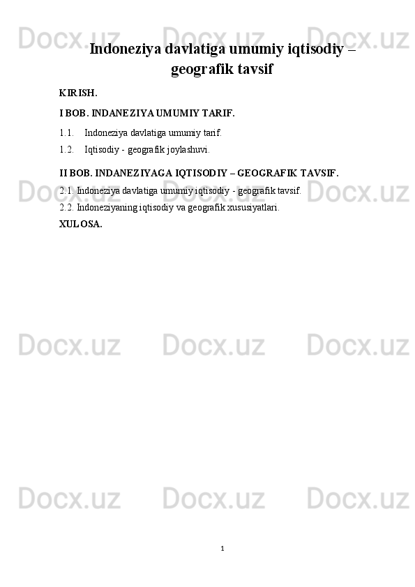 Indoneziya davlatiga umumiy iqtisodiy –
geografik tavsif
KIRISH.
I BOB. INDANEZIYA UMUMIY TARIF.
1.1. Indoneziya davlatiga umumiy tarif.
1.2. Iqtisodiy - geografik joylashuvi.
II BOB. INDANEZIYAGA IQTISODIY – GEOGRAFIK TAVSIF.
2.1. Indoneziya davlatiga umumiy iqtisodiy - geografik tavsif.
2.2. Indoneziyaning iqtisodiy va geografik xususiyatlari.
XULOSA.
1 
