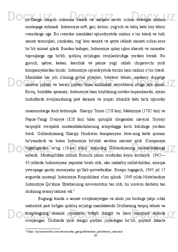 yo llariga   chiqish   imkonini   beradi   va   xalqaro   savdo   uchun   strategik   muhimʻ
mintaqaga aylanadi. Indoneziya neft, gaz, ko'mir, yog'och va baliq kabi boy tabiiy
resurslarga   ega.   Bu   resurslar   mamlakat   iqtisodiyotida   muhim   o’rin   tutadi   va   turli
sanoat tarmoqlari, jumladan, tog’-kon sanoati va qayta ishlash sanoati uchun asos
bo’lib xizmat qiladi. Bundan tashqari, Indoneziya qulay iqlim sharoiti va unumdor
tuproqlarga   ega   bo'lib,   qishloq   xo'jaligini   rivojlantirishga   yordam   beradi.   Bu
guruch,   qahva,   kakao,   kauchuk   va   palma   yog'i   ishlab   chiqaruvchi   yirik
kompaniyalardan biridir. Indoneziya iqtisodiyotida turizm ham muhim o’rin tutadi.
Mamlakat   har   yili   o'zining   go'zal   plyajlari,   betakror   tabiati,   madaniy   diqqatga
sazovor   joylari   va   tarixiy   joylari   bilan   millionlab   sayyohlarni   o'ziga   jalb   qiladi.
Biroq, boylikka qaramay, Indoneziya ham boylikning notekis taqsimlanishi, ayrim
hududlarda   rivojlanishning   past   darajasi   va   yuqori   ishsizlik   kabi   ba'zi   iqtisodiy
muammolarga duch kelmoqda.   Sharqiy Timor (228 km), Malayziya (1782 km) va
Papua-Yangi   Gvineya   (820   km)   bilan   quruqlik   chegaralari   mavjud.   Siyosiy
tarqoqlik   evropalik   mustamlakachilarning   arxipelagga   kirib   kelishiga   yordam
berdi.   Gollandiyaning   Sharqiy   Hindiston   kompaniyasi   Java-ning   katta   qismini
bo'ysundirdi   va   butun   Indoneziya   bo'ylab   savdoni   nazorat   qildi.   Kompaniya
tugatilgandan   so'ng   (18-asr   oxiri)   arxipelag   Gollandiyaning   mustamlakasiga
aylandi.   Mustaqillikka   intilish   Birinchi   jahon   urushidan   keyin   kuchaydi.   1942—
45-yillarda Indoneziyani yaponlar bosib oldi, ular mahalliy millatchilikni, ayniqsa
yevropaga qarshi  xususiyatni  qo llab-quvvatladilar. Bosqin  tugagach, 1945 yil  17	
ʻ
avgustda  mustaqil  Indoneziya  Respublikasi  e'lon  qilindi. 1949 yilda Niderlandiya
Indoneziya   Qo'shma   Shtatlarining   suverenitetini   tan   oldi,  bu   suveren   davlatni   tan
olishning rasmiy lahzasi edi. 6
Bugungi   kunda   u   sanoat   rivojlanayotgan   va   aholi   jon   boshiga   yalpi   ichki
mahsuloti past bo'lgan qishloq xo'jaligi mamlakatidir.Orollarning tarqoq tabiati va
arxipelagning   okeanik   joylashuvi   tufayli   dengiz   va   havo   transporti   alohida
rivojlangan.   Orollarda   yirik   dengiz   portlari   joylashgan   bo’lib,   poytaxt   Jakarta
6
 https://spravochnikvs.com/ekonomiko_geograficheskoe_polozhenie_indonezii
10 