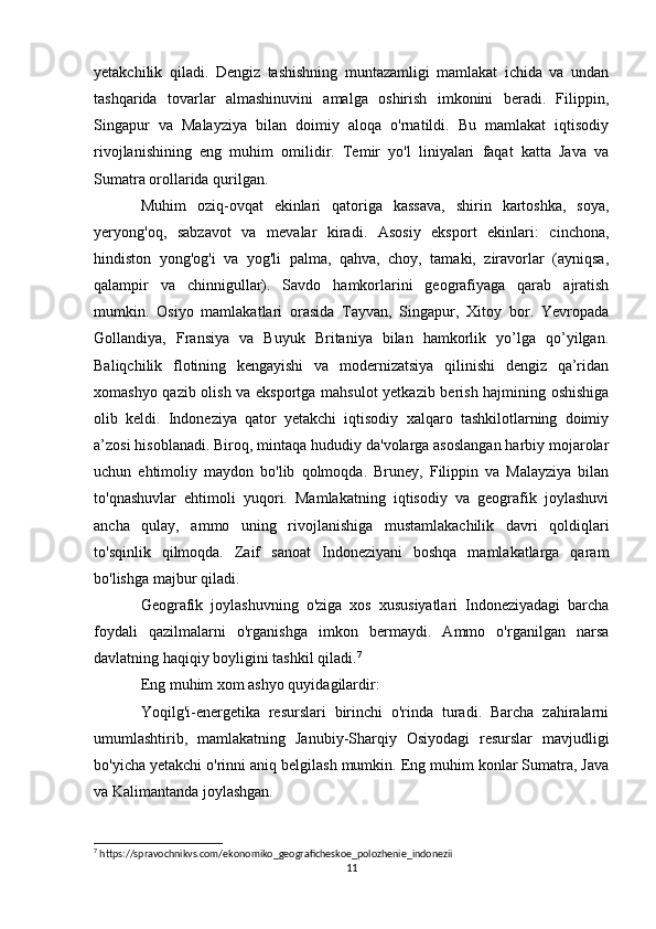 yetakchilik   qiladi.   Dengiz   tashishning   muntazamligi   mamlakat   ichida   va   undan
tashqarida   tovarlar   almashinuvini   amalga   oshirish   imkonini   beradi.   Filippin,
Singapur   va   Malayziya   bilan   doimiy   aloqa   o'rnatildi.   Bu   mamlakat   iqtisodiy
rivojlanishining   eng   muhim   omilidir.   Temir   yo'l   liniyalari   faqat   katta   Java   va
Sumatra orollarida qurilgan.
Muhim   oziq-ovqat   ekinlari   qatoriga   kassava,   shirin   kartoshka,   soya,
yeryong'oq,   sabzavot   va   mevalar   kiradi.   Asosiy   eksport   ekinlari:   cinchona,
hindiston   yong'og'i   va   yog'li   palma,   qahva,   choy,   tamaki,   ziravorlar   (ayniqsa,
qalampir   va   chinnigullar).   Savdo   hamkorlarini   geografiyaga   qarab   ajratish
mumkin.   Osiyo   mamlakatlari   orasida   Tayvan,   Singapur,   Xitoy   bor.   Yevropada
Gollandiya,   Fransiya   va   Buyuk   Britaniya   bilan   hamkorlik   yo’lga   qo’yilgan.
Baliqchilik   flotining   kengayishi   va   modernizatsiya   qilinishi   dengiz   qa’ridan
xomashyo qazib olish va eksportga mahsulot  yetkazib berish hajmining oshishiga
olib   keldi.   Indoneziya   qator   yetakchi   iqtisodiy   xalqaro   tashkilotlarning   doimiy
a’zosi hisoblanadi. Biroq, mintaqa hududiy da'volarga asoslangan harbiy mojarolar
uchun   ehtimoliy   maydon   bo'lib   qolmoqda.   Bruney,   Filippin   va   Malayziya   bilan
to'qnashuvlar   ehtimoli   yuqori.   Mamlakatning   iqtisodiy   va   geografik   joylashuvi
ancha   qulay,   ammo   uning   rivojlanishiga   mustamlakachilik   davri   qoldiqlari
to'sqinlik   qilmoqda.   Zaif   sanoat   Indoneziyani   boshqa   mamlakatlarga   qaram
bo'lishga majbur qiladi.
Geografik   joylashuvning   o'ziga   xos   xususiyatlari   Indoneziyadagi   barcha
foydali   qazilmalarni   o'rganishga   imkon   bermaydi.   Ammo   o'rganilgan   narsa
davlatning haqiqiy boyligini tashkil qiladi. 7
Eng muhim xom ashyo quyidagilardir:
Yoqilg'i-energetika   resurslari   birinchi   o'rinda   turadi.   Barcha   zahiralarni
umumlashtirib,   mamlakatning   Janubiy-Sharqiy   Osiyodagi   resurslar   mavjudligi
bo'yicha yetakchi o'rinni aniq belgilash mumkin. Eng muhim konlar Sumatra, Java
va Kalimantanda joylashgan.
7
 https://spravochnikvs.com/ekonomiko_geograficheskoe_polozhenie_indonezii
11 