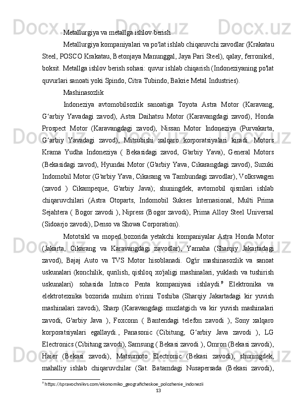 Metallurgiya va metallga ishlov berish
Metallurgiya kompaniyalari va po'lat ishlab chiqaruvchi zavodlar (Krakatau
Steel, POSCO Krakatau, Betonjaya Manunggal, Jaya Pari Steel), qalay, ferronikel,
boksit. Metallga ishlov berish sohasi: quvur ishlab chiqarish (Indoneziyaning po'lat
quvurlari sanoati yoki Spindo, Citra Tubindo, Bakrie Metal Industries).
Mashinasozlik 
Indoneziya   avtomobilsozlik   sanoatiga   Toyota   Astra   Motor   (Karavang,
G arbiy   Yavadagi   zavod),   Astra   Daihatsu   Motor   (Karavangdagi   zavod),   Hondaʻ
Prospect   Motor   (Karavangdagi   zavod),   Nissan   Motor   Indoneziya   (Purvakarta,
G arbiy   Yavadagi   zavod),   Mitsubishi   xalqaro   korporatsiyalari   kiradi.   Motors
ʻ
Krama   Yudha   Indoneziya   (   Bekasidagi   zavod,   G'arbiy   Yava),   General   Motors
(Bekasidagi   zavod),   Hyundai   Motor   (G'arbiy   Yava,   Cikarangdagi   zavod),   Suzuki
Indomobil Motor (G'arbiy Yava, Cikarang va Tambundagi zavodlar), Volkswagen
(zavod   )   Cikampeque,   G'arbiy   Java);   shuningdek,   avtomobil   qismlari   ishlab
chiqaruvchilari   (Astra   Otoparts,   Indomobil   Sukses   Internasional,   Multi   Prima
Sejahtera (  Bogor   zavodi   ),  Nipress   (Bogor   zavodi), Prima Alloy  Steel  Universal
(Sidoarjo zavodi), Denso va Showa Corporation).
Mototsikl   va   moped   bozorida   yetakchi   kompaniyalar   Astra   Honda   Motor
(Jakarta,   Cikarang   va   Karavangdagi   zavodlar),   Yamaha   (Sharqiy   Jakartadagi
zavod),   Bajaj   Auto   va   TVS   Motor   hisoblanadi.   Og'ir   mashinasozlik   va   sanoat
uskunalari   (konchilik,   qurilish,   qishloq   xo'jaligi   mashinalari,   yuklash   va   tushirish
uskunalari)   sohasida   Intraco   Penta   kompaniyasi   ishlaydi. 9
  Elektronika   va
elektrotexnika   bozorida   muhim   o'rinni   Toshiba   (Sharqiy   Jakartadagi   kir   yuvish
mashinalari   zavodi),   Sharp   (Karavangdagi   muzlatgich   va   kir   yuvish   mashinalari
zavodi,   G'arbiy   Java   ),   Foxconn   (   Bantendagi   telefon   zavodi   ),   Sony   xalqaro
korporatsiyalari   egallaydi.,   Panasonic   (Cibitung,   G arbiy   Java   zavodi   ),   LG	
ʻ
Electronics (Cibitung zavodi), Samsung ( Bekasi zavodi ), Omron (Bekasi zavodi),
Haier   (Bekasi   zavodi),   Matsumoto   Electronic   (Bekasi   zavodi),   shuningdek,
mahalliy   ishlab   chiqaruvchilar   (Sat.   Batamdagi   Nusapersada   (Bekasi   zavodi),
9
 https://spravochnikvs.com/ekonomiko_geograficheskoe_polozhenie_indonezii
13 