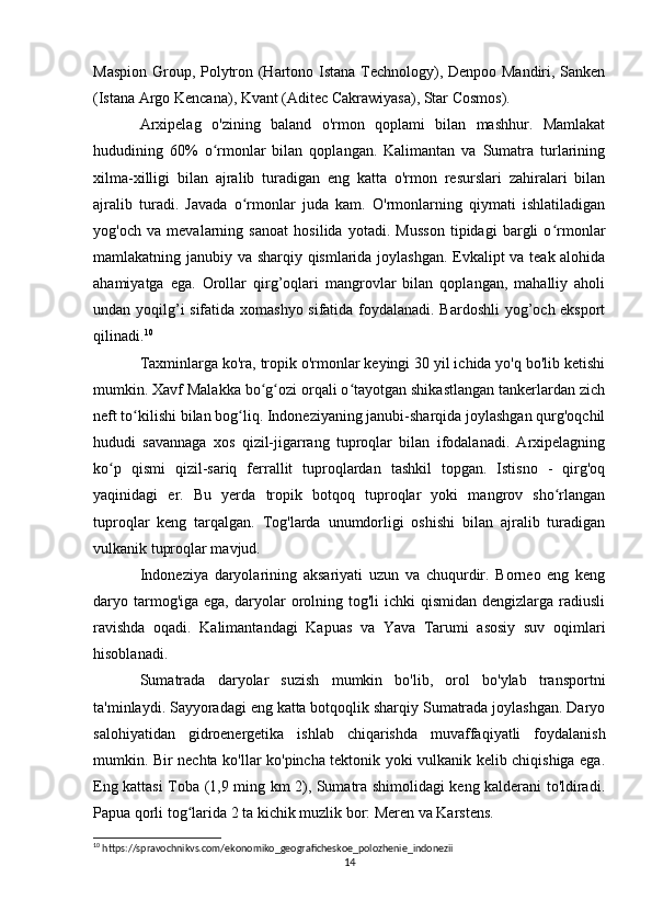 Maspion Group, Polytron (Hartono Istana Technology), Denpoo Mandiri, Sanken
(Istana Argo Kencana), Kvant (Aditec Cakrawiyasa), Star Cosmos).
Arxipelag   o'zining   baland   o'rmon   qoplami   bilan   mashhur.   Mamlakat
hududining   60%   o rmonlar   bilan   qoplangan.   Kalimantan   va   Sumatra   turlariningʻ
xilma-xilligi   bilan   ajralib   turadigan   eng   katta   o'rmon   resurslari   zahiralari   bilan
ajralib   turadi.   Javada   o rmonlar   juda   kam.   O'rmonlarning   qiymati   ishlatiladigan	
ʻ
yog'och   va   mevalarning   sanoat   hosilida   yotadi.   Musson   tipidagi   bargli   o rmonlar	
ʻ
mamlakatning janubiy va sharqiy qismlarida joylashgan. Evkalipt va teak alohida
ahamiyatga   ega.   Orollar   qirg’oqlari   mangrovlar   bilan   qoplangan,   mahalliy   aholi
undan yoqilg’i sifatida xomashyo sifatida foydalanadi. Bardoshli  yog’och eksport
qilinadi. 10
Taxminlarga ko'ra, tropik o'rmonlar keyingi 30 yil ichida yo'q bo'lib ketishi
mumkin. Xavf Malakka bo g ozi orqali o tayotgan shikastlangan tankerlardan zich	
ʻ ʻ ʻ
neft to kilishi bilan bog liq. Indoneziyaning janubi-sharqida joylashgan qurg'oqchil	
ʻ ʻ
hududi   savannaga   xos   qizil-jigarrang   tuproqlar   bilan   ifodalanadi.   Arxipelagning
ko p   qismi   qizil-sariq   ferrallit   tuproqlardan   tashkil   topgan.   Istisno   -   qirg'oq	
ʻ
yaqinidagi   er.   Bu   yerda   tropik   botqoq   tuproqlar   yoki   mangrov   sho rlangan	
ʻ
tuproqlar   keng   tarqalgan.   Tog'larda   unumdorligi   oshishi   bilan   ajralib   turadigan
vulkanik tuproqlar mavjud. 
Indoneziya   daryolarining   aksariyati   uzun   va   chuqurdir.   Borneo   eng   keng
daryo tarmog'iga ega,  daryolar  orolning tog'li   ichki  qismidan  dengizlarga  radiusli
ravishda   oqadi.   Kalimantandagi   Kapuas   va   Yava   Tarumi   asosiy   suv   oqimlari
hisoblanadi.
Sumatrada   daryolar   suzish   mumkin   bo'lib,   orol   bo'ylab   transportni
ta'minlaydi. Sayyoradagi eng katta botqoqlik sharqiy Sumatrada joylashgan. Daryo
salohiyatidan   gidroenergetika   ishlab   chiqarishda   muvaffaqiyatli   foydalanish
mumkin. Bir nechta ko'llar ko'pincha tektonik yoki vulkanik kelib chiqishiga ega.
Eng kattasi Toba (1,9 ming km 2), Sumatra shimolidagi keng kalderani to'ldiradi.
Papua qorli tog larida 2 ta kichik muzlik bor: Meren va Karstens.	
ʻ
10
 https://spravochnikvs.com/ekonomiko_geograficheskoe_polozhenie_indonezii
14 
