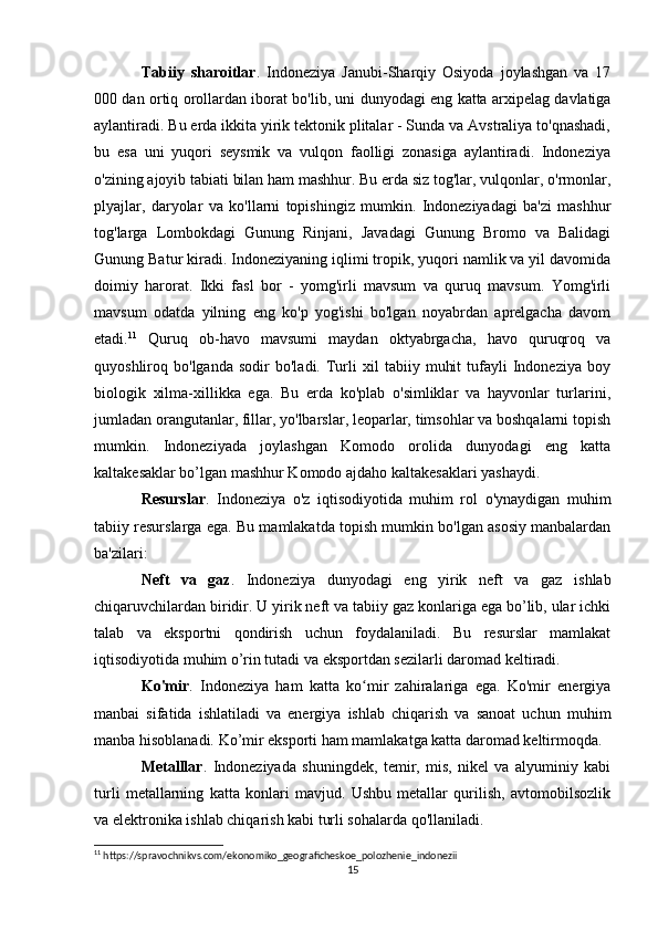 Tabiiy   sharoitlar .   Indoneziya   Janubi-Sharqiy   Osiyoda   joylashgan   va   17
000 dan ortiq orollardan iborat bo'lib, uni dunyodagi eng katta arxipelag davlatiga
aylantiradi. Bu erda ikkita yirik tektonik plitalar - Sunda va Avstraliya to'qnashadi,
bu   esa   uni   yuqori   seysmik   va   vulqon   faolligi   zonasiga   aylantiradi.   Indoneziya
o'zining ajoyib tabiati bilan ham mashhur. Bu erda siz tog'lar, vulqonlar, o'rmonlar,
plyajlar,   daryolar   va   ko'llarni   topishingiz   mumkin.   Indoneziyadagi   ba'zi   mashhur
tog'larga   Lombokdagi   Gunung   Rinjani,   Javadagi   Gunung   Bromo   va   Balidagi
Gunung Batur kiradi.  Indoneziyaning iqlimi tropik, yuqori namlik va yil davomida
doimiy   harorat.   Ikki   fasl   bor   -   yomg'irli   mavsum   va   quruq   mavsum.   Yomg'irli
mavsum   odatda   yilning   eng   ko'p   yog'ishi   bo'lgan   noyabrdan   aprelgacha   davom
etadi. 11
  Quruq   ob-havo   mavsumi   maydan   oktyabrgacha,   havo   quruqroq   va
quyoshliroq  bo'lganda   sodir   bo'ladi.  Turli   xil   tabiiy   muhit   tufayli   Indoneziya   boy
biologik   xilma-xillikka   ega.   Bu   erda   ko'plab   o'simliklar   va   hayvonlar   turlarini,
jumladan orangutanlar, fillar, yo'lbarslar, leoparlar, timsohlar va boshqalarni topish
mumkin.   Indoneziyada   joylashgan   Komodo   orolida   dunyodagi   eng   katta
kaltakesaklar bo’lgan mashhur Komodo ajdaho kaltakesaklari yashaydi.
Resurslar .   Indoneziya   o'z   iqtisodiyotida   muhim   rol   o'ynaydigan   muhim
tabiiy resurslarga ega. Bu mamlakatda topish mumkin bo'lgan asosiy manbalardan
ba'zilari: 
Neft   va   gaz .   Indoneziya   dunyodagi   eng   yirik   neft   va   gaz   ishlab
chiqaruvchilardan biridir. U yirik neft va tabiiy gaz konlariga ega bo’lib, ular ichki
talab   va   eksportni   qondirish   uchun   foydalaniladi.   Bu   resurslar   mamlakat
iqtisodiyotida muhim o’rin tutadi va eksportdan sezilarli daromad keltiradi.
Ko'mir .   Indoneziya   ham   katta   ko mir   zahiralariga   ega.   Ko'mir   energiyaʻ
manbai   sifatida   ishlatiladi   va   energiya   ishlab   chiqarish   va   sanoat   uchun   muhim
manba hisoblanadi. Ko’mir eksporti ham mamlakatga katta daromad keltirmoqda.
Metalllar .   Indoneziyada   shuningdek,   temir,   mis,   nikel   va   alyuminiy   kabi
turli   metallarning   katta   konlari   mavjud.   Ushbu   metallar   qurilish,   avtomobilsozlik
va elektronika ishlab chiqarish kabi turli sohalarda qo'llaniladi. 
11
 https://spravochnikvs.com/ekonomiko_geograficheskoe_polozhenie_indonezii
15 
