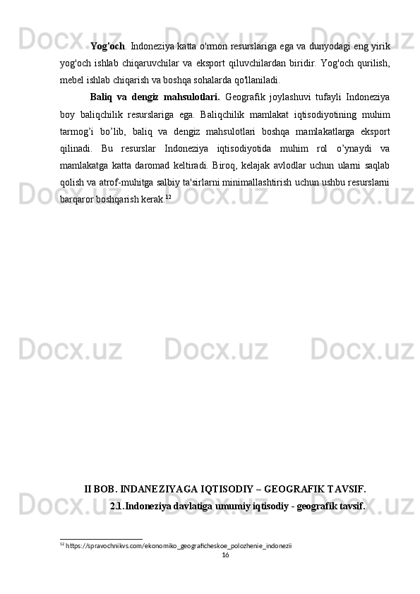 Yog'och . Indoneziya katta o'rmon resurslariga ega va dunyodagi eng yirik
yog'och   ishlab   chiqaruvchilar   va   eksport   qiluvchilardan   biridir.   Yog'och   qurilish,
mebel ishlab chiqarish va boshqa sohalarda qo'llaniladi.
Baliq   va   dengiz   mahsulotlari.   Geografik   joylashuvi   tufayli   Indoneziya
boy   baliqchilik   resurslariga   ega.   Baliqchilik   mamlakat   iqtisodiyotining   muhim
tarmog’i   bo’lib,   baliq   va   dengiz   mahsulotlari   boshqa   mamlakatlarga   eksport
qilinadi.   Bu   resurslar   Indoneziya   iqtisodiyotida   muhim   rol   o’ynaydi   va
mamlakatga   katta   daromad   keltiradi.   Biroq,   kelajak   avlodlar   uchun   ularni   saqlab
qolish va atrof-muhitga salbiy ta'sirlarni minimallashtirish uchun ushbu resurslarni
barqaror boshqarish kerak. 12
II BOB. INDANEZIYAGA IQTISODIY – GEOGRAFIK TAVSIF.
2.1.Indoneziya davlatiga umumiy iqtisodiy - geografik tavsif.
12
 https://spravochnikvs.com/ekonomiko_geograficheskoe_polozhenie_indonezii
16 