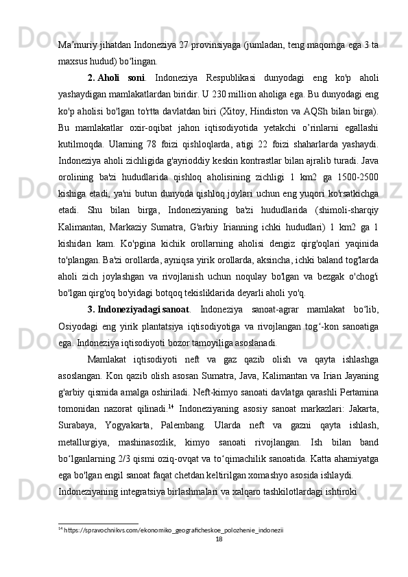 Ma muriy jihatdan Indoneziya 27 provinsiyaga (jumladan, teng maqomga ega 3 taʼ
maxsus hudud) bo lingan.	
ʻ
2.   Aholi   soni .   Indoneziya   Respublikasi   dunyodagi   eng   ko'p   aholi
yashaydigan mamlakatlardan biridir. U 230 million aholiga ega. Bu dunyodagi eng
ko'p aholisi bo'lgan to'rtta davlatdan biri (Xitoy, Hindiston va AQSh bilan birga).
Bu   mamlakatlar   oxir-oqibat   jahon   iqtisodiyotida   yetakchi   o’rinlarni   egallashi
kutilmoqda.   Ularning   78   foizi   qishloqlarda,   atigi   22   foizi   shaharlarda   yashaydi.
Indoneziya aholi zichligida g'ayrioddiy keskin kontrastlar bilan ajralib turadi. Java
orolining   ba'zi   hududlarida   qishloq   aholisining   zichligi   1   km2   ga   1500-2500
kishiga etadi, ya'ni  butun dunyoda qishloq joylari uchun eng yuqori ko'rsatkichga
etadi.   Shu   bilan   birga,   Indoneziyaning   ba'zi   hududlarida   (shimoli-sharqiy
Kalimantan,   Markaziy   Sumatra,   G'arbiy   Irianning   ichki   hududlari)   1   km2   ga   1
kishidan   kam.   Ko'pgina   kichik   orollarning   aholisi   dengiz   qirg'oqlari   yaqinida
to'plangan. Ba'zi orollarda, ayniqsa yirik orollarda, aksincha, ichki baland tog'larda
aholi   zich   joylashgan   va   rivojlanish   uchun   noqulay   bo'lgan   va   bezgak   o'chog'i
bo'lgan qirg'oq bo'yidagi botqoq tekisliklarida deyarli aholi yo'q.
3.   Indoneziyadagi   sanoat .   Indoneziya   sanoat-agrar   mamlakat   bo lib,	
ʻ
Osiyodagi   eng   yirik   plantatsiya   iqtisodiyotiga   va   rivojlangan   tog -kon   sanoatiga	
ʻ
ega. Indoneziya iqtisodiyoti bozor tamoyiliga asoslanadi.
Mamlakat   iqtisodiyoti   neft   va   gaz   qazib   olish   va   qayta   ishlashga
asoslangan.   Kon  qazib   olish   asosan   Sumatra,   Java,   Kalimantan   va   Irian  Jayaning
g'arbiy qismida amalga oshiriladi. Neft-kimyo sanoati davlatga qarashli Pertamina
tomonidan   nazorat   qilinadi. 14
  Indoneziyaning   asosiy   sanoat   markazlari:   Jakarta,
Surabaya,   Yogyakarta,   Palembang.   Ularda   neft   va   gazni   qayta   ishlash,
metallurgiya,   mashinasozlik,   kimyo   sanoati   rivojlangan.   Ish   bilan   band
bo lganlarning 2/3 qismi oziq-ovqat va to qimachilik sanoatida. Katta ahamiyatga	
ʻ ʻ
ega bo'lgan engil sanoat faqat chetdan keltirilgan xomashyo asosida ishlaydi.
Indoneziyaning integratsiya birlashmalari va xalqaro tashkilotlardagi ishtiroki
14
 https://spravochnikvs.com/ekonomiko_geograficheskoe_polozhenie_indonezii
18 