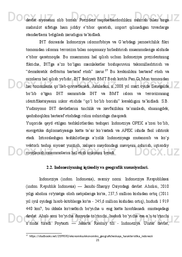 davlat   siyosatini   olib   borish.   Prezident   raqobatbardoshlikni   oshirish   bilan   birga
mahsulot   sifatiga   ham   jiddiy   e’tibor   qaratish,   import   qilinadigan   tovarlarga
standartlarni belgilash zarurligini ta’kidladi.
IHT   doirasida   Indoneziya   islomofobiya   va   G arbdagi   jamoatchilik   fikriʻ
tomonidan islomni terrorizm bilan noqonuniy birlashtirish muammolariga alohida
e tibor   qaratmoqda.   Bu   muammoni   hal   qilish   uchun   Indoneziya   prezidentining	
ʼ
fikricha,   IHTga   a zo   bo lgan   mamlakatlar   boshqaruvini   takomillashtirish   va	
ʼ ʻ
“demokratik   defitsitni   bartaraf   etish”   zarur. 17
  Bu   keskinlikni   bartaraf   etish   va
nizolarni hal qilish yo'lidir. IHT faoliyati BMT Bosh kotibi Pan Gi Mun tomonidan
har   tomonlama   qo’llab-quvvatlanadi.  Jumladan,   u  2008   yil   mart   oyida   Senegalda
bo lib   o tgan   IHT   sammitida   IHT   va   BMT   islom   va   terrorizmning	
ʻ ʻ
identifikatsiyasini   inkor   etishda   “qo l   bo lib   borishi”   kerakligini   ta kidladi.   S.B.	
ʻ ʻ ʼ
Yudxoyono   IHT   davlatlarini   tinchlik   va   xavfsizlikni   ta’minlash,   shuningdek,
qashshoqlikni bartaraf etishdagi rolini oshirishga chaqiradi.
Yuqorida   qayd   etilgan   tashkilotlardan   tashqari   Indoneziya   OPEK   a zosi   bo lib,	
ʼ ʻ
energetika   diplomatiyasiga   katta   ta sir   ko rsatadi   va   APEK   ishida   faol   ishtirok	
ʼ ʻ
etadi.   Ixtisoslashgan   tashkilotlarga   a’zolik   Indoneziyaga   mutanosib   va   ko’p
vektorli   tashqi   siyosat   yuritish,   xalqaro   maydondagi   mavqeini   oshirish,   iqtisodiy
rivojlanish muammolarini hal etish imkonini beradi.
2.2. Indoneziyaning iqtisodiy va geografik xususiyatlari.
Indoneziya   (indon.   Indonesia),   rasmiy   nomi:   Indoneziya   Respublikasi
(indon.   Republik   Indonesia)   —   Janubi-Sharqiy   Osiyodagi   davlat.   Aholisi,   2010
yilgi   aholini   ro'yxatga   olish   natijalariga   ko'ra,   237,5   million   kishidan   ortiq   (2011
yil iyul oyidagi hisob-kitoblarga ko'ra - 245,6 million kishidan ortiq), hududi 1 919
440   km?,   bu   ikkala   ko'rsatkich   bo'yicha   u   eng   katta   hisoblanadi.   mintaqadagi
davlat. Aholi soni bo yicha dunyoda to rtinchi, hududi bo yicha esa o n to rtinchi	
ʻ ʻ ʻ ʻ ʻ
o rinda   turadi.   Poytaxti   —   Jakarta.   Rasmiy   tili   -   Indoneziya.   Unitar   davlat,	
ʻ
17
  https://studbooks.net/2199592/ekonomika/ekonomiko_geograficheskaya_harakteristika_indonezii
21 