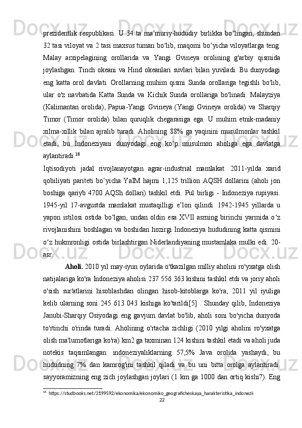 prezidentlik   respublikasi.   U   34   ta   ma muriy-hududiy   birlikka   bo lingan,   shundanʼ ʻ
32 tasi viloyat va 2 tasi maxsus tuman bo lib, maqomi bo yicha viloyatlarga teng.	
ʻ ʻ
Malay   arxipelagining   orollarida   va   Yangi   Gvineya   orolining   g'arbiy   qismida
joylashgan. Tinch okeani  va Hind okeanlari  suvlari  bilan yuviladi. Bu  dunyodagi
eng   katta   orol   davlati.   Orollarning   muhim   qismi   Sunda   orollariga   tegishli   bo'lib,
ular   o'z   navbatida   Katta   Sunda   va   Kichik   Sunda   orollariga   bo'linadi.   Malayziya
(Kalimantan   orolida),   Papua-Yangi   Gvineya   (Yangi   Gvineya   orolida)   va   Sharqiy
Timor   (Timor   orolida)   bilan   quruqlik   chegarasiga   ega.   U   muhim   etnik-madaniy
xilma-xillik   bilan   ajralib   turadi.   Aholining   88%   ga   yaqinini   musulmonlar   tashkil
etadi,   bu   Indoneziyani   dunyodagi   eng   ko p   musulmon   aholiga   ega   davlatga	
ʻ
aylantiradi. 18
Iqtisodiyoti   jadal   rivojlanayotgan   agrar-industrial   mamlakat.   2011-yilda   xarid
qobiliyati   pariteti   bo’yicha   YaIM   hajmi   1,125   trillion   AQSH   dollarini   (aholi   jon
boshiga qariyb 4700 AQSh dollari)  tashkil  etdi. Pul  birligi  - Indoneziya rupiyasi.
1945-yil   17-avgustda   mamlakat   mustaqilligi   e’lon   qilindi.   1942-1945   yillarda   u
yapon   istilosi   ostida   bo lgan,   undan   oldin   esa   XVII   asrning   birinchi   yarmida   o z	
ʻ ʻ
rivojlanishini  boshlagan va boshidan hozirgi Indoneziya hududining katta qismini
o z hukmronligi  ostida birlashtirgan Niderlandiyaning mustamlaka mulki  edi. 20-	
ʻ
asr.
Aholi.   2010 yil may-iyun oylarida o'tkazilgan milliy aholini ro'yxatga olish
natijalariga ko'ra Indoneziya aholisi 237 556 363 kishini tashkil etdi va joriy aholi
o'sish   sur'atlarini   hisoblashdan   olingan   hisob-kitoblarga   ko'ra,   2011   yil   iyuliga
kelib   ularning   soni   245   613   043   kishiga   ko'tarildi[5]   .   Shunday   qilib,   Indoneziya
Janubi-Sharqiy   Osiyodagi   eng   gavjum   davlat   bo'lib,   aholi   soni   bo'yicha   dunyoda
to'rtinchi   o'rinda   turadi.   Aholining   o'rtacha   zichligi   (2010   yilgi   aholini   ro'yxatga
olish ma'lumotlariga ko'ra) km2 ga taxminan 124 kishini tashkil etadi va aholi juda
notekis   taqsimlangan:   indoneziyaliklarning   57,5%   Java   orolida   yashaydi,   bu
hududning   7%   dan   kamrog'ini   tashkil   qiladi   va   bu   uni   bitta   orolga   aylantiradi.
sayyoramizning eng zich joylashgan joylari (1 km ga 1000 dan ortiq kishi?). Eng
18
  https://studbooks.net/2199592/ekonomika/ekonomiko_geograficheskaya_harakteristika_indonezii
22 